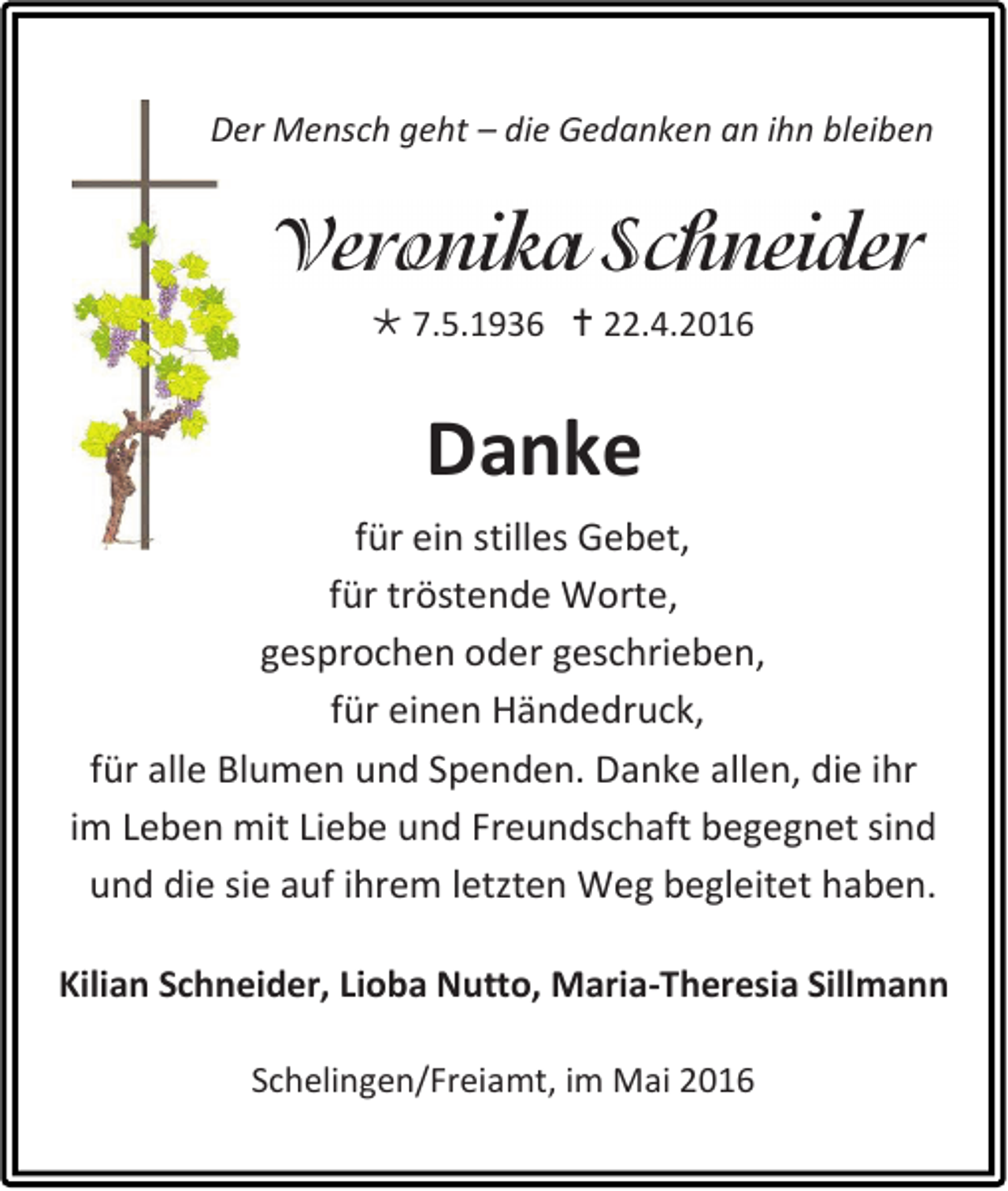 <p>Der Mensch geht – die Gedanken an ihn bleiben</p><p> 7.5.1936  22.4.2016</p><p>Danke<br />für ein stilles Gebet,<br />für tröstende Worte,<br />gesprochen oder geschrieben,<br />für einen Händedruck,<br />für alle Blumen und Spenden. Danke allen, die ihr<br />im Leben mit Liebe und Freundschaft begegnet sind<br />und die sie auf ihrem letzten Weg begleitet haben.<br />Kilian Schneider, Lioba Nutto, Maria-Theresia Sillmann<br />Schelingen/Freiamt, im Mai 2016</p>