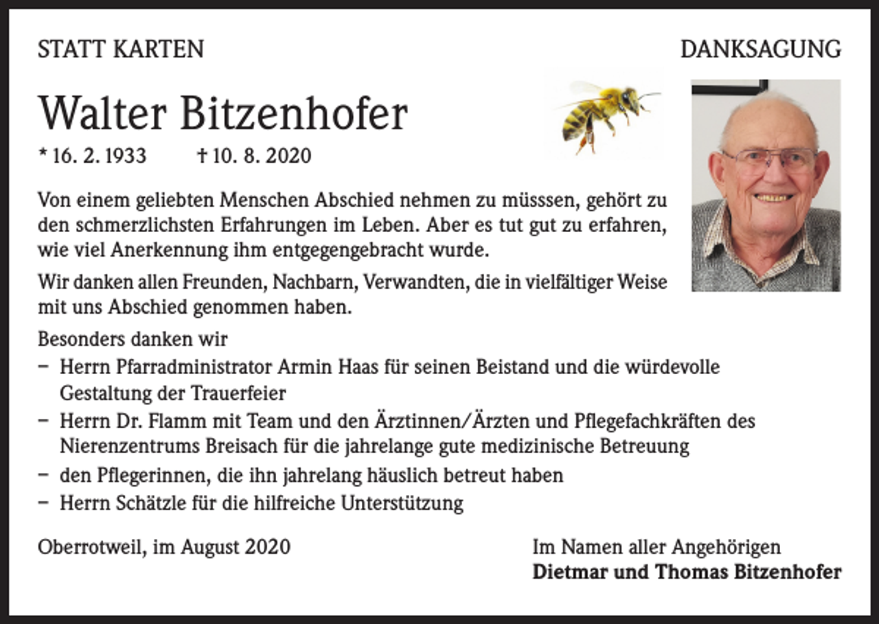 <p>STATT KARTEN</p><p>DANKSAGUNG</p><p>Walter Bitzenhofer<br />* 16. 2. 1933</p><p>† 10. 8. 2020</p><p>Von einem geliebten Menschen Abschied nehmen zu müsssen, gehört zu<br />den schmerzlichsten Erfahrungen im Leben. Aber es tut gut zu erfahren,<br />wie viel Anerkennung ihm entgegengebracht wurde.<br />Wir danken allen Freunden, Nachbarn, Verwandten, die in vielfältiger Weise<br />mit uns Abschied genommen haben.<br />Besonders danken wir<br />– Herrn Pfarradministrator Armin Haas für seinen Beistand und die würdevolle<br />Gestaltung der Trauerfeier<br />– Herrn Dr. Flamm mit Team und den Ärztinnen/Ärzten und Pflegefachkräften des<br />Nierenzentrums Breisach für die jahrelange gute medizinische Betreuung<br />– den Pflegerinnen, die ihn jahrelang häuslich betreut haben<br />– Herrn Schätzle für die hilfreiche Unterstützung<br />Oberrotweil, im August 2020 Im Namen aller Angehörigen<br />Dietmar und Thomas Bitzenhofer</p>