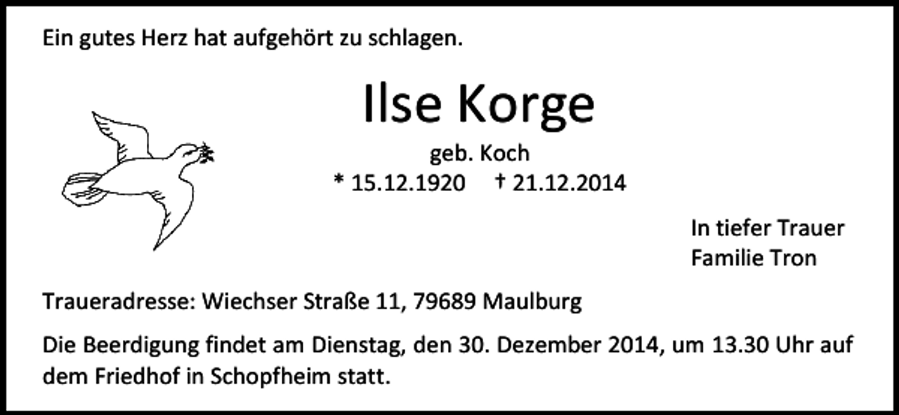 <p>Ein gutes Herz hat aufgehört zu schlagen.</p><p>Ilse Korge</p><p>geb. Koch<br />* 15.12.1920 † 21.12.2014<br />In tiefer Trauer<br />Familie Tron<br />Traueradresse: Wiechser Straße 11, 79689 Maulburg<br />Die Beerdigung findet am Dienstag, den 30. Dezember 2014, um 13.30 Uhr auf<br />dem Friedhof in Schopfheim statt.</p>