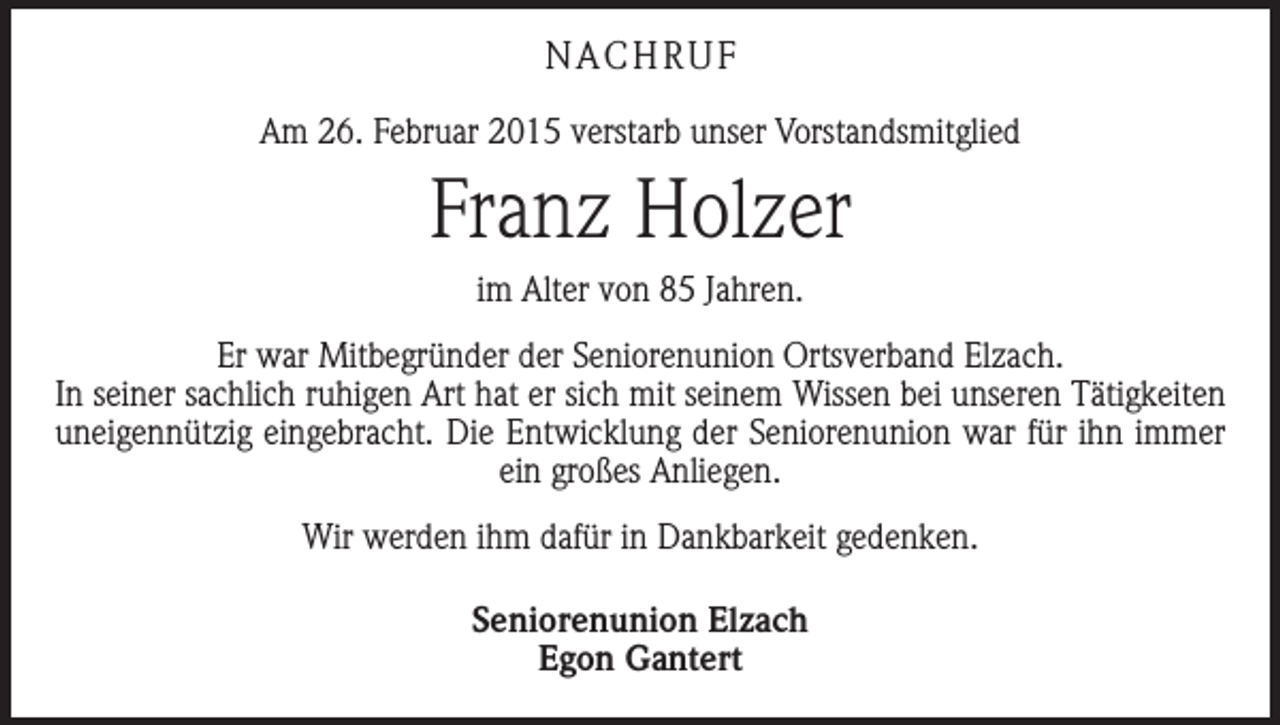 <p>NACHRUF<br />Am 26. Februar 2015 verstarb unser Vorstandsmitglied</p><p>Franz Holzer<br />im Alter von 85 Jahren.<br />Er war Mitbegründer der Seniorenunion Ortsverband Elzach.<br />In seiner sachlich ruhigen Art hat er sich mit seinem Wissen bei unseren Tätigkeiten<br />uneigennützig eingebracht. Die Entwicklung der Seniorenunion war für ihn immer<br />ein großes Anliegen.<br />Wir werden ihm dafür in Dankbarkeit gedenken.<br />Seniorenunion Elzach<br />Egon Gantert</p>