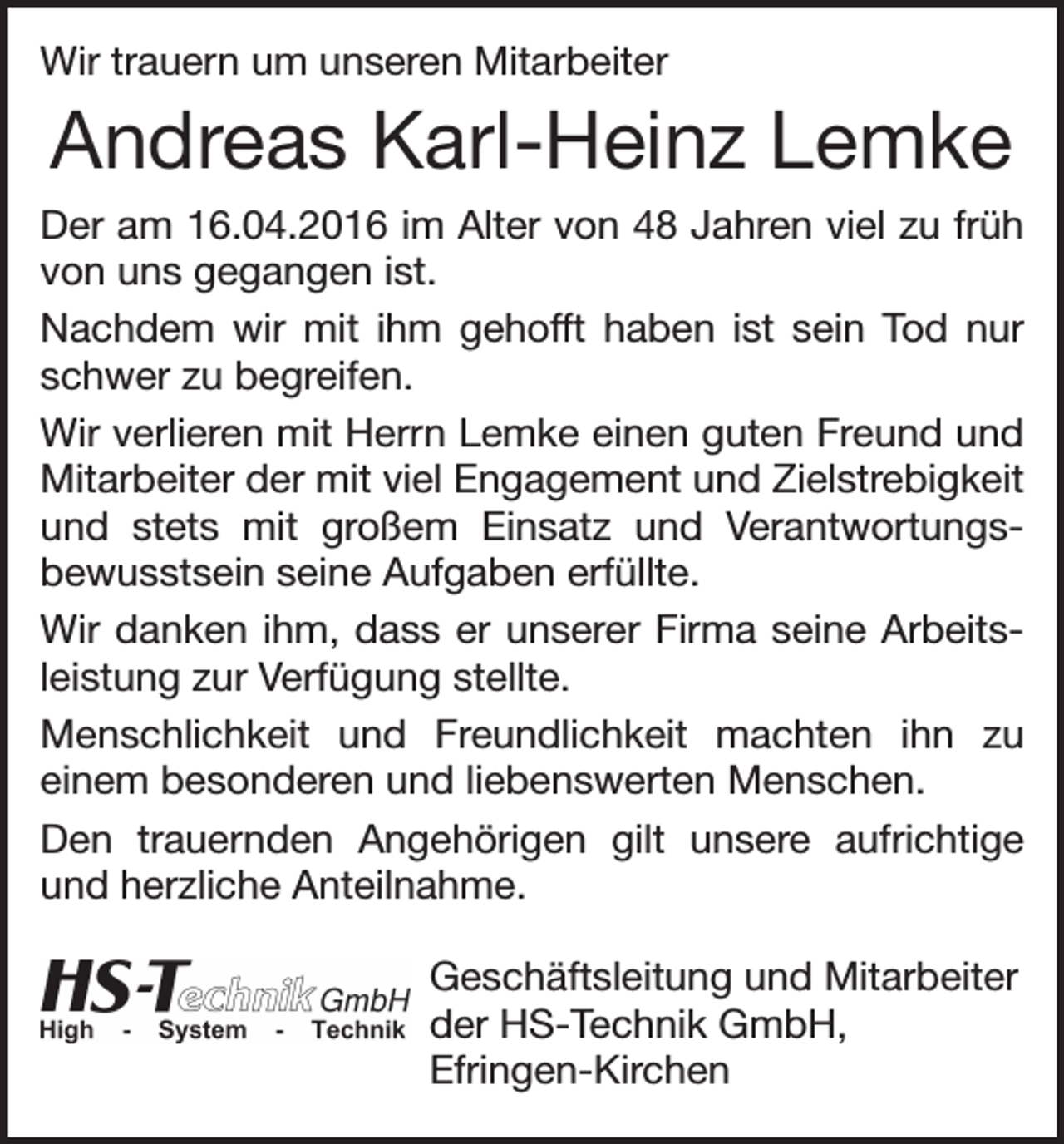 <p>Wir trauern um unseren Mitarbeiter</p><p>Andreas Karl-Heinz Lemke<br />Der am 16.04.2016 im Alter von 48 Jahren viel zu früh<br />von uns gegangen ist.<br />Nachdem wir mit ihm gehofft haben ist sein Tod nur<br />schwer zu begreifen.<br />Wir verlieren mit Herrn Lemke einen guten Freund und<br />Mitarbeiter der mit viel Engagement und Zielstrebigkeit<br />und stets mit großem Einsatz und Verantwortungsbewusstsein seine Aufgaben erfüllte.<br />Wir danken ihm, dass er unserer Firma seine Arbeitsleistung zur Verfügung stellte.<br />Menschlichkeit und Freundlichkeit machten ihn zu<br />einem besonderen und liebenswerten Menschen.<br />Den trauernden Angehörigen gilt unsere aufrichtige<br />und herzliche Anteilnahme.<br />Geschäftsleitung und Mitarbeiter<br />der HS-Technik GmbH,<br />Efringen-Kirchen</p>