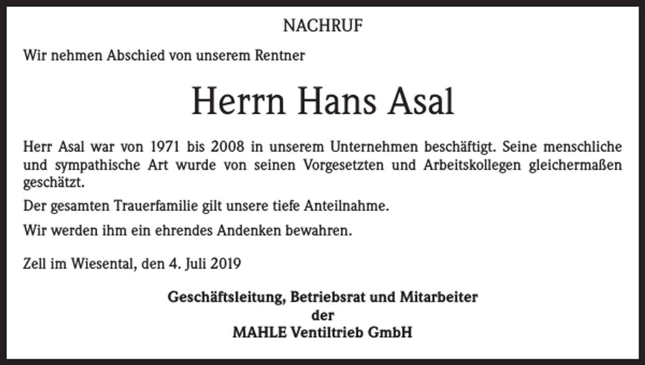 <p>NACHRUF<br />Wir nehmen Abschied von unserem Rentner</p><p>Herrn Hans Asal<br />Herr Asal war von 1971 bis 2008 in unserem Unternehmen beschäftigt. Seine menschliche<br />und sympathische Art wurde von seinen Vorgesetzten und Arbeitskollegen gleichermaßen<br />geschätzt.<br />Der gesamten Trauerfamilie gilt unsere tiefe Anteilnahme.<br />Wir werden ihm ein ehrendes Andenken bewahren.<br />Zell im Wiesental, den 4. Juli 2019<br />Geschäftsleitung, Betriebsrat und Mitarbeiter<br />der<br />MAHLE Ventiltrieb GmbH</p>