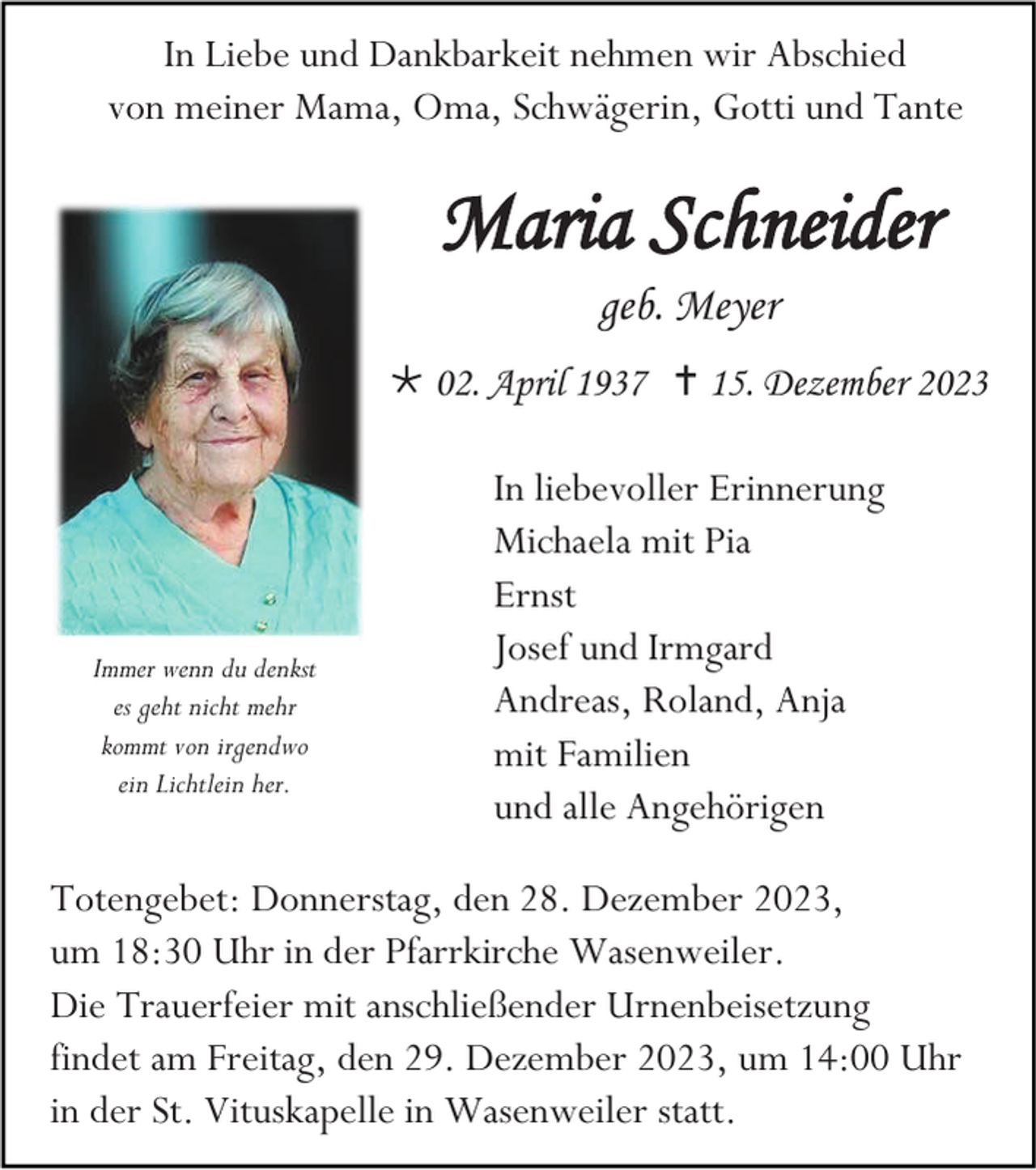<p>In Liebe und Dankbarkeit nehmen wir Abschied<br />von meiner Mama, Oma, Schwägerin, Gotti und Tante</p><p>Maria Schneider<br />geb. Meyer<br /> 02. April 1937  15. Dezember 2023</p><p>Immer wenn du denkst<br />es geht nicht mehr<br />kommt von irgendwo<br />ein Lichtlein her.</p><p>In liebevoller Erinnerung<br />Michaela mit Pia<br />Ernst<br />Josef und Irmgard<br />Andreas, Roland, Anja<br />mit Familien<br />und alle Angehörigen</p><p>Totengebet: Donnerstag, den 28. Dezember 2023,<br />um 18:30 Uhr in der Pfarrkirche Wasenweiler.<br />Die Trauerfeier mit anschließender Urnenbeisetzung<br />findet am Freitag, den 29. Dezember 2023, um 14:00 Uhr<br />in der St. Vituskapelle in Wasenweiler statt.</p>