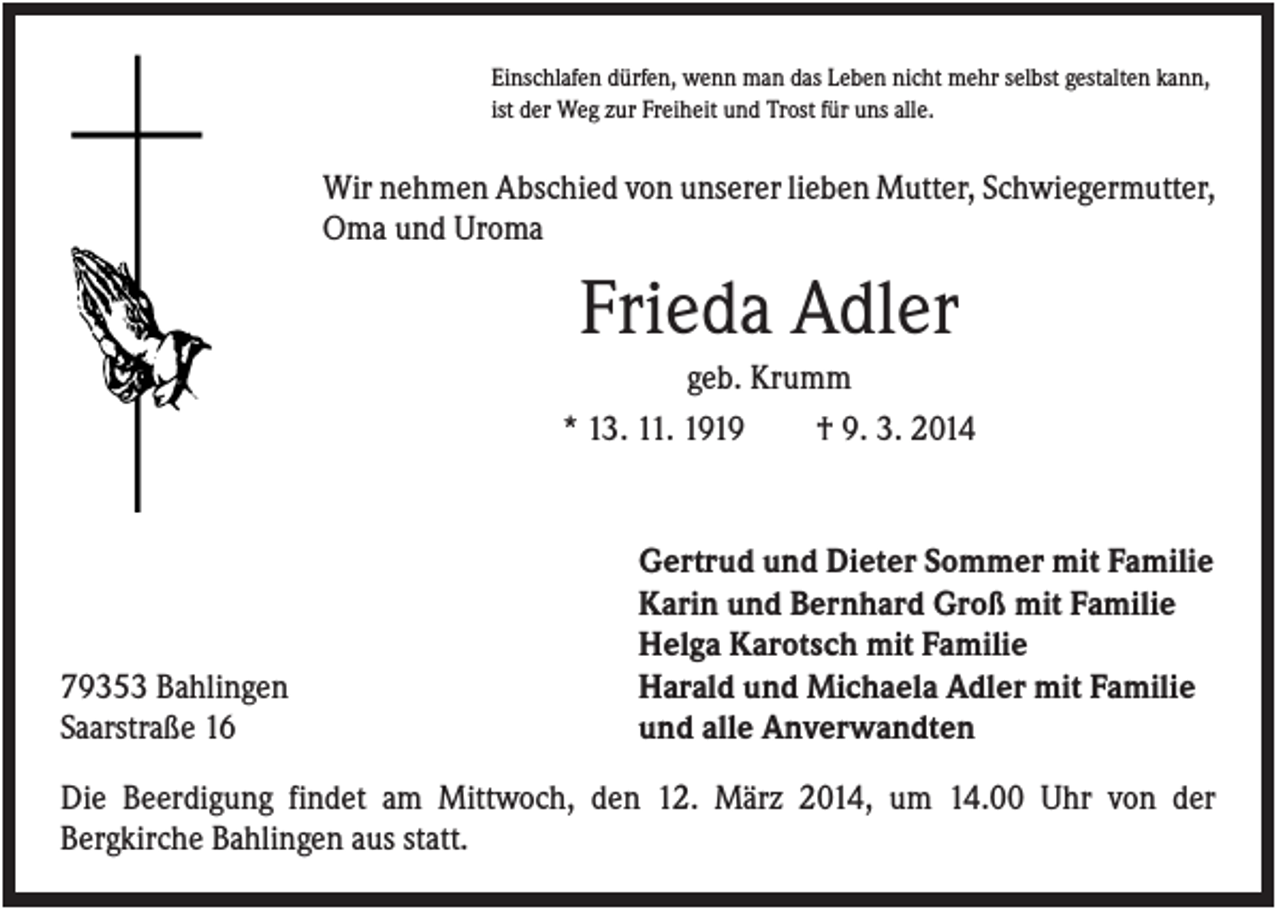 <p>Einschlafen dürfen, wenn man das Leben nicht mehr selbst gestalten kann,<br />ist der Weg zur Freiheit und Trost für uns alle.</p><p>Wir nehmen Abschied von unserer lieben Mutter, Schwiegermutter,<br />Oma und Uroma</p><p>Frieda Adler<br />geb. Krumm<br />* 13. 11. 1919<br />† 9. 3. 2014</p><p>79353 Bahlingen<br />Saarstraße 16</p><p>Gertrud und Dieter Sommer mit Familie<br />Karin und Bernhard Groß mit Familie<br />Helga Karotsch mit Familie<br />Harald und Michaela Adler mit Familie<br />und alle Anverwandten</p><p>Die Beerdigung findet am Mittwoch, den 12. März 2014, um 14.00 Uhr von der<br />Bergkirche Bahlingen aus statt.</p>