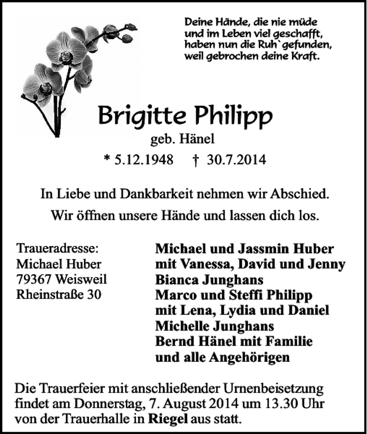 <p>Deine Hände, die nie müde<br />und im Leben viel geschafft,<br />haben nun die Ruh`gefunden,<br />weil gebrochen deine Kraft.</p><p>Brigitte Philipp<br />geb. Hänel<br />* 5.12.1948 † 30.7.2014</p><p>In Liebe und Dankbarkeit nehmen wir Abschied.<br />Wir öffnen unsere Hände und lassen dich los.<br />Traueradresse:<br />Michael Huber<br />79367 Weisweil<br />Rheinstraße 30</p><p>Michael und Jassmin Huber<br />mit Vanessa, David und Jenny<br />Bianca Junghans<br />Marco und Steffi Philipp<br />mit Lena, Lydia und Daniel<br />Michelle Junghans<br />Bernd Hänel mit Familie<br />und alle Angehörigen</p><p>Die Trauerfeier mit anschließender Urnenbeisetzung<br />findet am Donnerstag, 7. August 2014 um 13.30 Uhr<br />von der Trauerhalle in Riegel aus statt.</p>