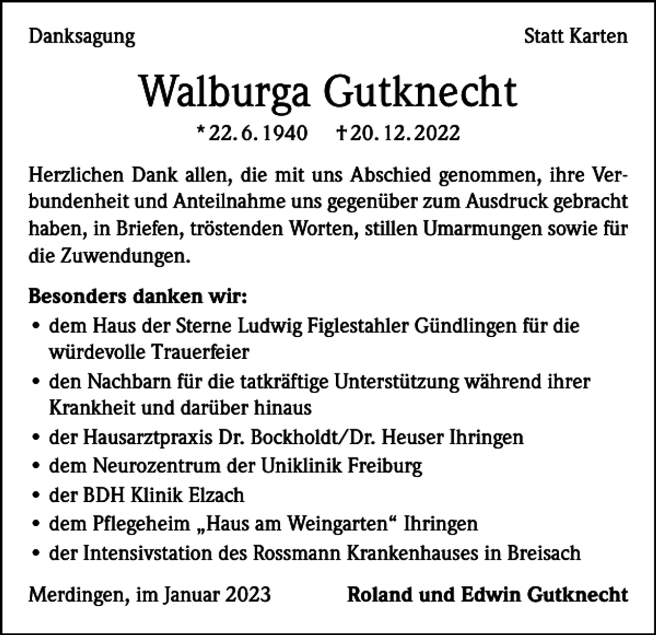 <p>Danksagung</p><p>Statt Karten</p><p>Walburga Gutknecht<br />* 22. 6. 1940</p><p>† 20. 12. 2022</p><p>Herzlichen Dank allen, die mit uns Abschied genommen, ihre Verbundenheit und Anteilnahme uns gegenüber zum Ausdruck gebracht<br />haben, in Briefen, tröstenden Worten, stillen Umarmungen sowie für<br />die Zuwendungen.<br />Besonders danken wir:<br />• dem Haus der Sterne Ludwig Figlestahler Gündlingen für die<br />würdevolle Trauerfeier<br />• den Nachbarn für die tatkräftige Unterstützung während ihrer<br />Krankheit und darüber hinaus<br />• der Hausarztpraxis Dr. Bockholdt/Dr. Heuser Ihringen<br />• dem Neurozentrum der Uniklinik Freiburg<br />• der BDH Klinik Elzach<br />• dem Pflegeheim „Haus am Weingarten“ Ihringen<br />• der Intensivstation des Rossmann Krankenhauses in Breisach<br />Merdingen, im Januar 2023</p><p>Roland und Edwin Gutknecht</p>