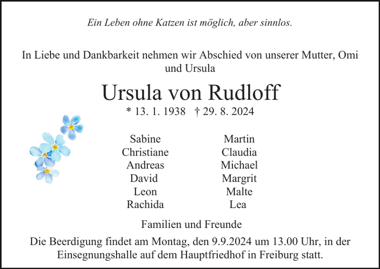 <p>Ein Leben ohne Katzen ist möglich, aber sinnlos.</p><p>In Liebe und Dankbarkeit nehmen wir Abschied von unserer Mutter, Omi<br />und Ursula</p><p>Ursula von Rudloff<br />* 13. 1. 1938 † 29. 8. 2024<br />Sabine<br />Christiane<br />Andreas<br />David<br />Leon<br />Rachida</p><p>Martin<br />Claudia<br />Michael<br />Margrit<br />Malte<br />Lea</p><p>Familien und Freunde<br />Die Beerdigung findet am Montag, den 9.9.2024 um 13.00 Uhr, in der<br />Einsegnungshalle auf dem Hauptfriedhof in Freiburg statt.</p>