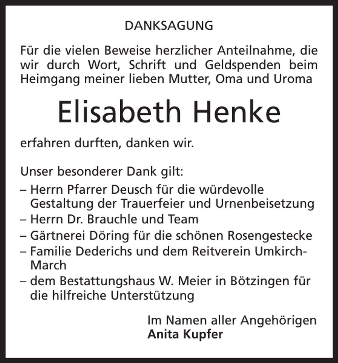 <p>DANKSAGUNG<br />Für die vielen Beweise herzlicher Anteilnahme, die<br />wir durch Wort, Schrift und Geldspenden beim<br />Heimgang meiner lieben Mutter, Oma und Uroma</p><p>Elisabeth Henke<br />erfahren durften, danken wir.<br />Unser besonderer Dank gilt:<br />– Herrn Pfarrer Deusch für die würdevolle<br />Gestaltung der Trauerfeier und Urnenbeisetzung<br />– Herrn Dr. Brauchle und Team<br />– Gärtnerei Döring für die schönen Rosengestecke<br />– Familie Dederichs und dem Reitverein UmkirchMarch<br />– dem Bestattungshaus W. Meier in Bötzingen für<br />die hilfreiche Unterstützung<br />Im Namen aller Angehörigen<br />Anita Kupfer</p>