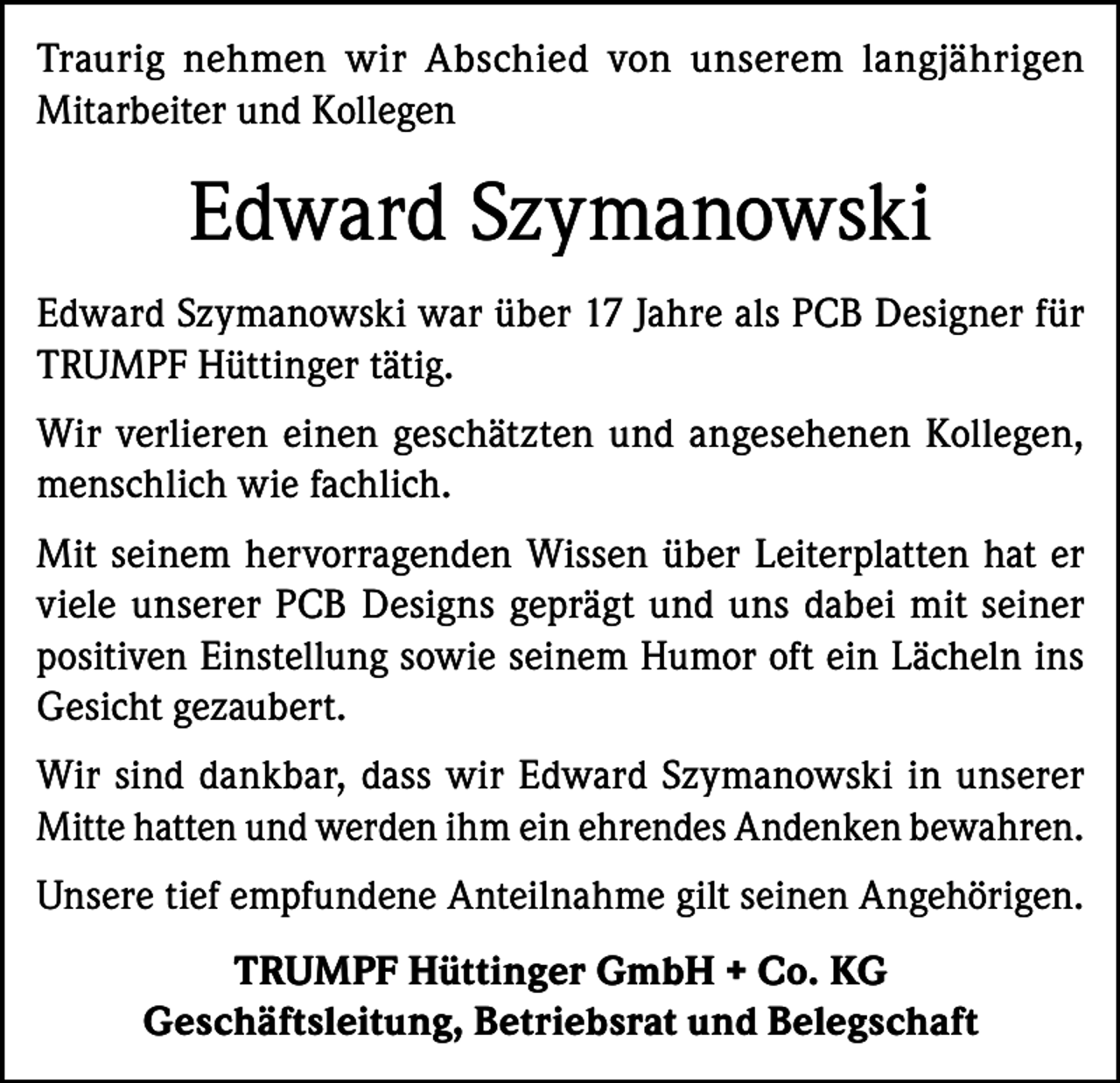 <p>Traurig nehmen wir Abschied von unserem langjährigen<br />Mitarbeiter und Kollegen</p><p>Edward Szymanowski<br />Edward Szymanowski war über 17 Jahre als PCB Designer für<br />TRUMPF Hüttinger tätig.<br />Wir verlieren einen geschätzten und angesehenen Kollegen,<br />menschlich wie fachlich.<br />Mit seinem hervorragenden Wissen über Leiterplatten hat er<br />viele unserer PCB Designs geprägt und uns dabei mit seiner<br />positiven Einstellung sowie seinem Humor oft ein Lächeln ins<br />Gesicht gezaubert.<br />Wir sind dankbar, dass wir Edward Szymanowski in unserer<br />Mitte hatten und werden ihm ein ehrendes Andenken bewahren.<br />Unsere tief empfundene Anteilnahme gilt seinen Angehörigen.<br />TRUMPF Hüttinger GmbH + Co. KG<br />Geschäftsleitung, Betriebsrat und Belegschaft</p>