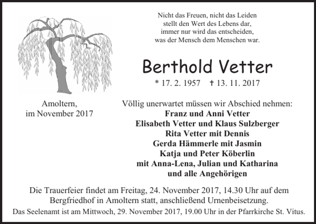 <p>Nicht das Freuen, nicht das Leiden<br />stellt den Wert des Lebens dar,<br />immer nur wird das entscheiden,<br />was der Mensch dem Menschen war.</p><p>Berthold Vetter<br />* 17. 2. 1957</p><p>Amoltern,<br />im November 2017</p><p> 13. 11. 2017</p><p>Völlig unerwartet müssen wir Abschied nehmen:<br />Franz und Anni Vetter<br />Elisabeth Vetter und Klaus Sulzberger<br />Rita Vetter mit Dennis<br />Gerda Hämmerle mit Jasmin<br />Katja und Peter Köberlin<br />mit Anna-Lena, Julian und Katharina<br />und alle Angehörigen</p><p>Die Trauerfeier findet am Freitag, 24. November 2017, 14.30 Uhr auf dem<br />Bergfriedhof in Amoltern statt, anschließend Urnenbeisetzung.<br />Das Seelenamt ist am Mittwoch, 29. November 2017, 19.00 Uhr in der Pfarrkirche St. Vitus.</p>