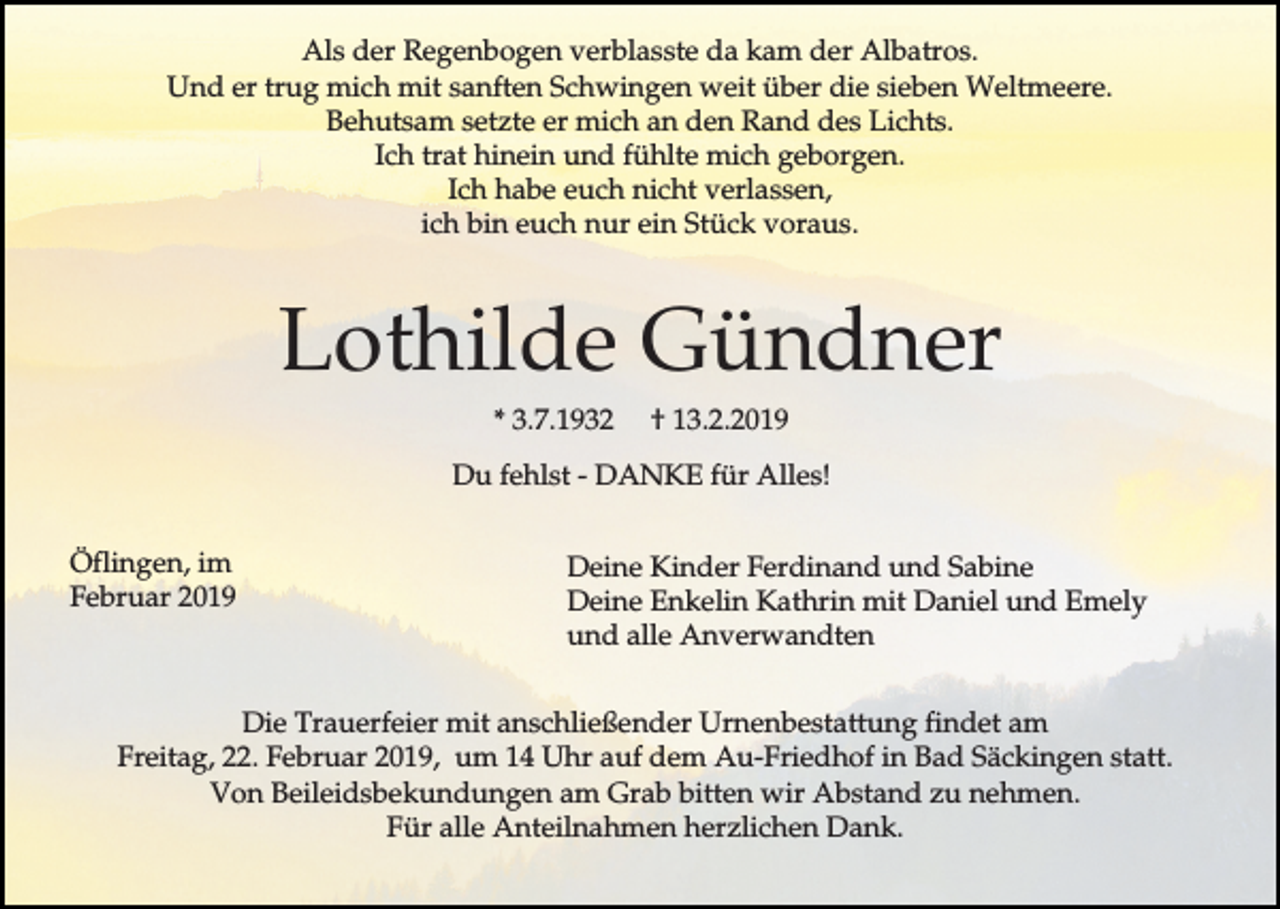 <p>Als der Regenbogen verblasste da kam der Albatros.<br />Und er trug mich mit sanften Schwingen weit über die sieben Weltmeere.<br />Behutsam setzte er mich an den Rand des Lichts.<br />Ich trat hinein und fühlte mich geborgen.<br />Ich habe euch nicht verlassen,<br />ich bin euch nur ein Stück voraus.</p><p>Lothilde Gündner<br />* 3.7.1932</p><p>† 13.2.2019</p><p>Du fehlst - DANKE für Alles!<br />Öflingen, im<br />Februar 2019</p><p>Deine Kinder Ferdinand und Sabine<br />Deine Enkelin Kathrin mit Daniel und Emely<br />und alle Anverwandten</p><p>Die Trauerfeier mit anschließender Urnenbestattung findet am<br />Freitag, 22. Februar 2019, um 14 Uhr auf dem Au-Friedhof in Bad Säckingen statt.<br />Von Beileidsbekundungen am Grab bitten wir Abstand zu nehmen.<br />Für alle Anteilnahmen herzlichen Dank.</p>