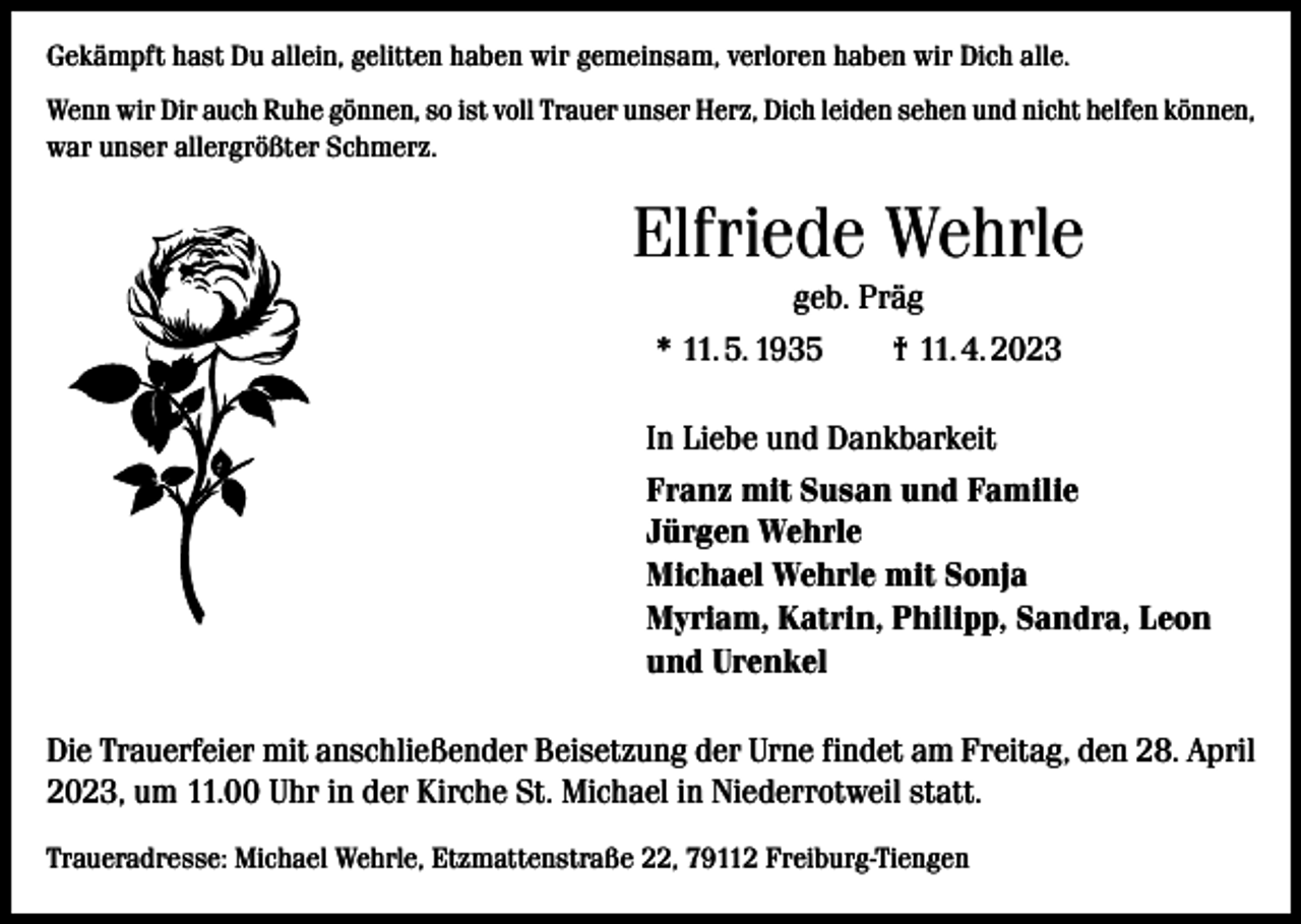 <p>Gekämpft hast Du allein, gelitten haben wir gemeinsam, verloren haben wir Dich alle.<br />Wenn wir Dir auch Ruhe gönnen, so ist voll Trauer unser Herz, Dich leiden sehen und nicht helfen können,<br />war unser allergrößter Schmerz.</p><p>Elfriede Wehrle<br />geb. Präg<br />* 11. 5. 1935 † 11. 4. 2023<br />In Liebe und Dankbarkeit<br />Franz mit Susan und Familie<br />Jürgen Wehrle<br />Michael Wehrle mit Sonja<br />Myriam, Katrin, Philipp, Sandra, Leon<br />und Urenkel<br />Die Trauerfeier mit anschließender Beisetzung der Urne findet am Freitag, den 28. April<br />2023, um 11.00 Uhr in der Kirche St. Michael in Niederrotweil statt.<br />Traueradresse: Michael Wehrle, Etzmattenstraße 22, 79112 Freiburg-Tiengen</p>
