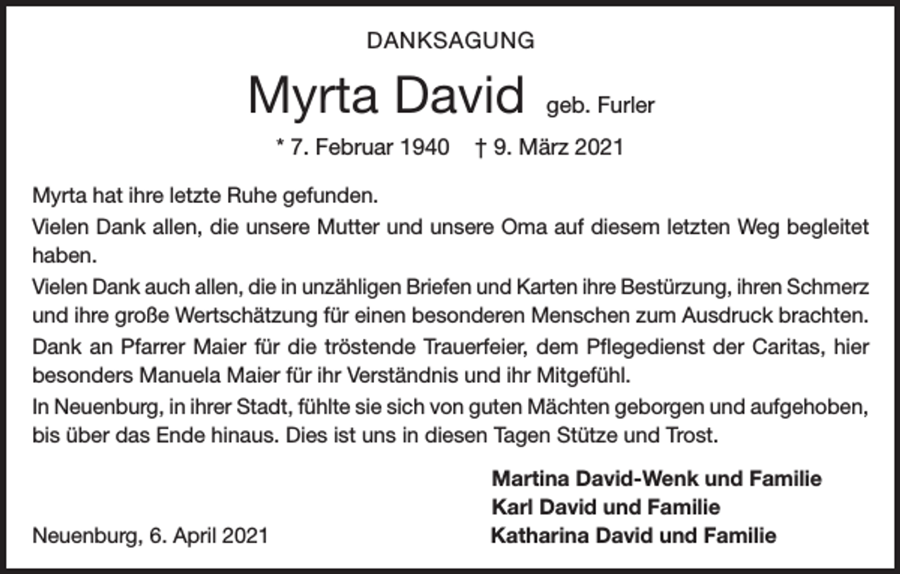 <p>DANKSAGUNG</p><p>Myrta David<br />* 7. Februar 1940</p><p>geb. Furler</p><p>† 9. März 2021</p><p>Myrta hat ihre letzte Ruhe gefunden.<br />Vielen Dank allen, die unsere Mutter und unsere Oma auf diesem letzten Weg begleitet<br />haben.<br />Vielen Dank auch allen, die in unzähligen Briefen und Karten ihre Bestürzung, ihren Schmerz<br />und ihre große Wertschätzung für einen besonderen Menschen zum Ausdruck brachten.<br />Dank an Pfarrer Maier für die tröstende Trauerfeier, dem Pflegedienst der Caritas, hier<br />besonders Manuela Maier für ihr Verständnis und ihr Mitgefühl.<br />In Neuenburg, in ihrer Stadt, fühlte sie sich von guten Mächten geborgen und aufgehoben,<br />bis über das Ende hinaus. Dies ist uns in diesen Tagen Stütze und Trost.</p><p>Neuenburg, 6. April 2021</p><p>Martina David-Wenk und Familie<br />Karl David und Familie<br />Katharina David und Familie</p>