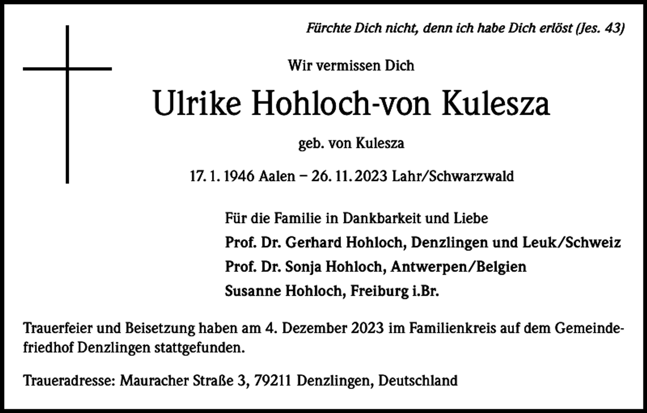 <p>Fürchte Dich nicht, denn ich habe Dich erlöst (Jes. 43)</p><p>Wir vermissen Dich</p><p>Ulrike Hohloch-von Kulesza<br />geb. von Kulesza<br />17. 1. 1946 Aalen – 26. 11. 2023 Lahr/Schwarzwald<br />Für die Familie in Dankbarkeit und Liebe<br />Prof. Dr. Gerhard Hohloch, Denzlingen und Leuk/Schweiz<br />Prof. Dr. Sonja Hohloch, Antwerpen/Belgien<br />Susanne Hohloch, Freiburg i.Br.<br />Trauerfeier und Beisetzung haben am 4. Dezember 2023 im Familienkreis auf dem Gemeindefriedhof Denzlingen stattgefunden.<br />Traueradresse: Mauracher Straße 3, 79211 Denzlingen, Deutschland</p>