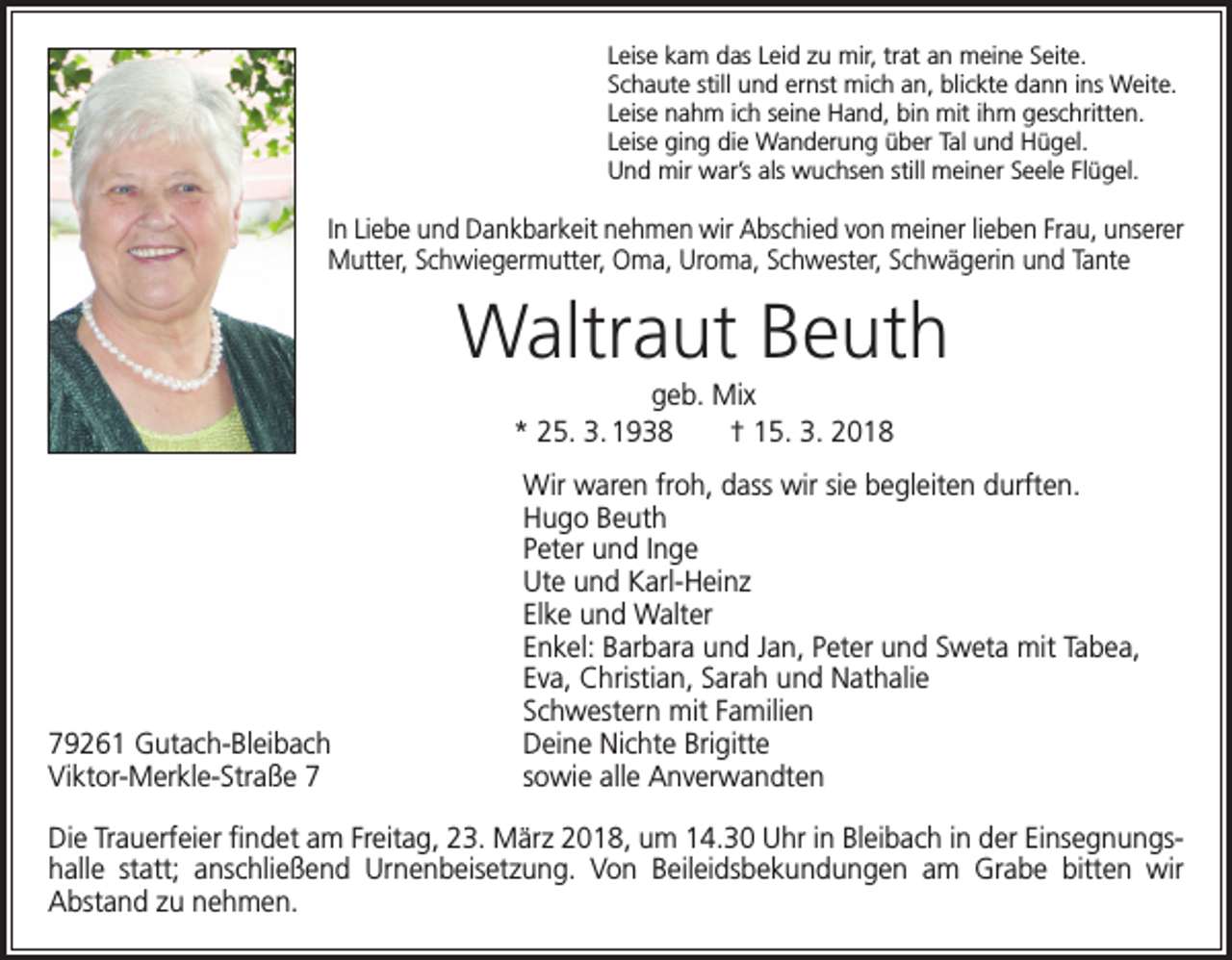 <p>Leise kam das Leid zu mir, trat an meine Seite.<br />Schaute still und ernst mich an, blickte dann ins Weite.<br />Leise nahm ich seine Hand, bin mit ihm geschritten.<br />Leise ging die Wanderung über Tal und Hügel.<br />Und mir war’s als wuchsen still meiner Seele Flügel.</p><p>In Liebe und Dankbarkeit nehmen wir Abschied von meiner lieben Frau, ­unserer<br />Mutter, Schwiegermutter, Oma, Uroma, Schwester, Schwägerin und Tante</p><p>Waltraut Beuth<br />geb. Mix<br />* 25. 3. 1938 † 15. 3. 2018</p><p>79261 Gutach-Bleibach<br />Viktor-Merkle-Straße 7</p><p>Wir waren froh, dass wir sie begleiten durften.<br />Hugo Beuth<br />Peter und Inge<br />Ute und Karl-Heinz<br />Elke und Walter<br />Enkel: Barbara und Jan, Peter und Sweta mit Tabea,<br />Eva, Christian, Sarah und Nathalie<br />Schwestern mit Familien<br />Deine Nichte Brigitte<br />sowie alle Anverwandten</p><p>Die Trauerfeier findet am Freitag, 23. März 2018, um 14.30 Uhr in Bleibach in der Einsegnungshalle statt; anschließend Urnenbeisetzung. Von Beileidsbekundungen am Grabe bitten wir<br />Abstand zu nehmen.</p>