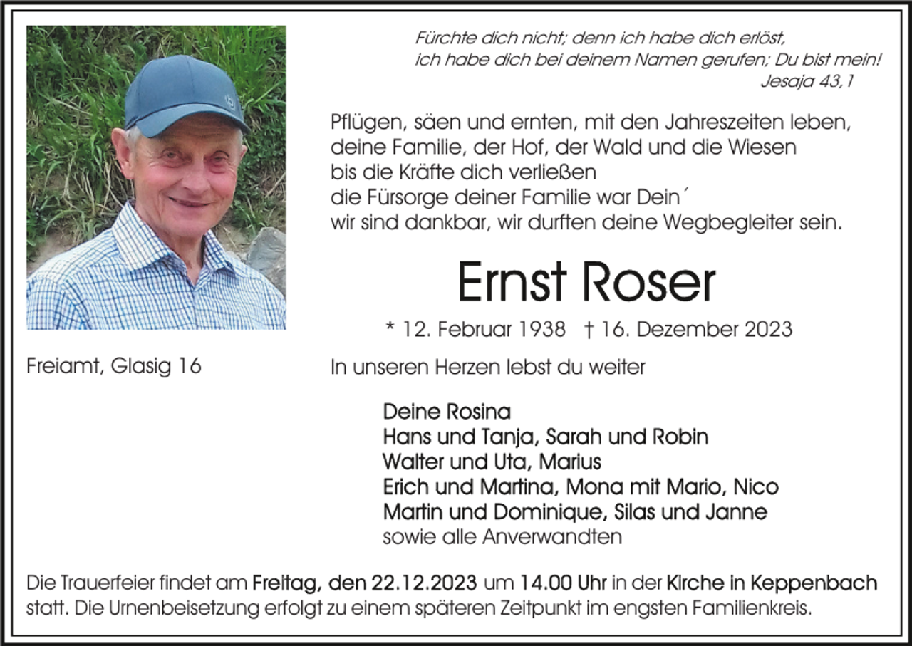 <p>Fürchte dich nicht; denn ich habe dich erlöst,<br />ich habe dich bei deinem Namen gerufen; Du bist mein!<br />Jesaja 43,1</p><p>Pflügen, säen und ernten, mit den Jahreszeiten leben,<br />deine Familie, der Hof, der Wald und die Wiesen<br />bis die Kräfte dich verließen<br />die Fürsorge deiner Familie war Dein´<br />wir sind dankbar, wir durften deine Wegbegleiter sein.</p><p>* 12. Februar 1938 † 16. Dezember 2023<br />Freiamt, Glasig 16</p><p>In unseren Herzen lebst du weiter</p><p>sowie alle Anverwandten<br />Die Trauerfeier findet am<br />um<br />in der<br />statt. Die Urnenbeisetzung erfolgt zu einem späteren Zeitpunkt im engsten Familienkreis.</p>