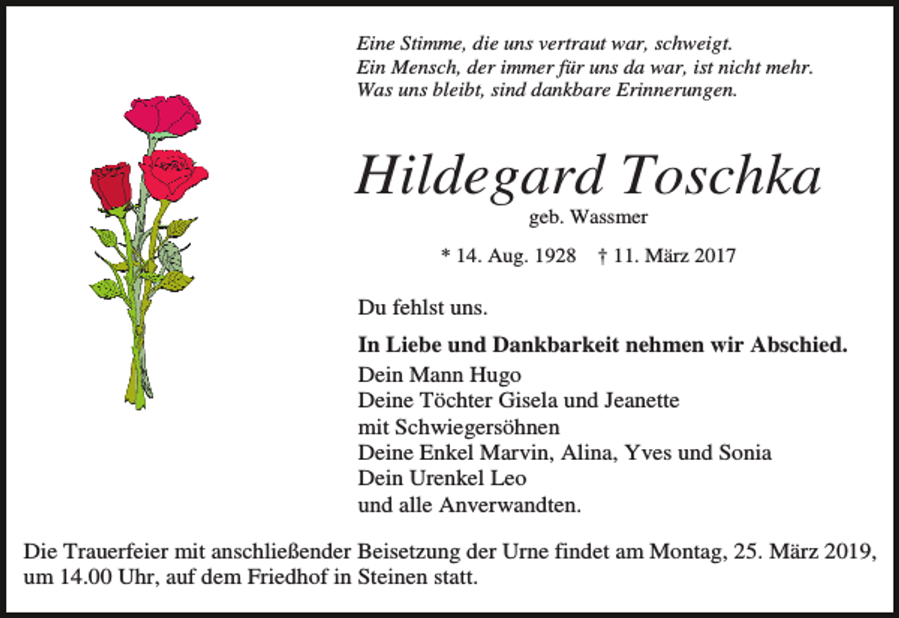 <p>Eine Stimme, die uns vertraut war, schweigt.<br />Ein Mensch, der immer für uns da war, ist nicht mehr.<br />Was uns bleibt, sind dankbare Erinnerungen.</p><p>Hildegard Toschka<br />geb. Wassmer<br />* 14. Aug. 1928</p><p>† 11. März 2017</p><p>Du fehlst uns.<br />In Liebe und Dankbarkeit nehmen wir Abschied.<br />Dein Mann Hugo<br />Deine Töchter Gisela und Jeanette<br />mit Schwiegersöhnen<br />Deine Enkel Marvin, Alina, Yves und Sonia<br />Dein Urenkel Leo<br />und alle Anverwandten.<br />Die Trauerfeier mit anschließender Beisetzung der Urne findet am Montag, 25. März 2019,<br />um 14.00 Uhr, auf dem Friedhof in Steinen statt.</p>
