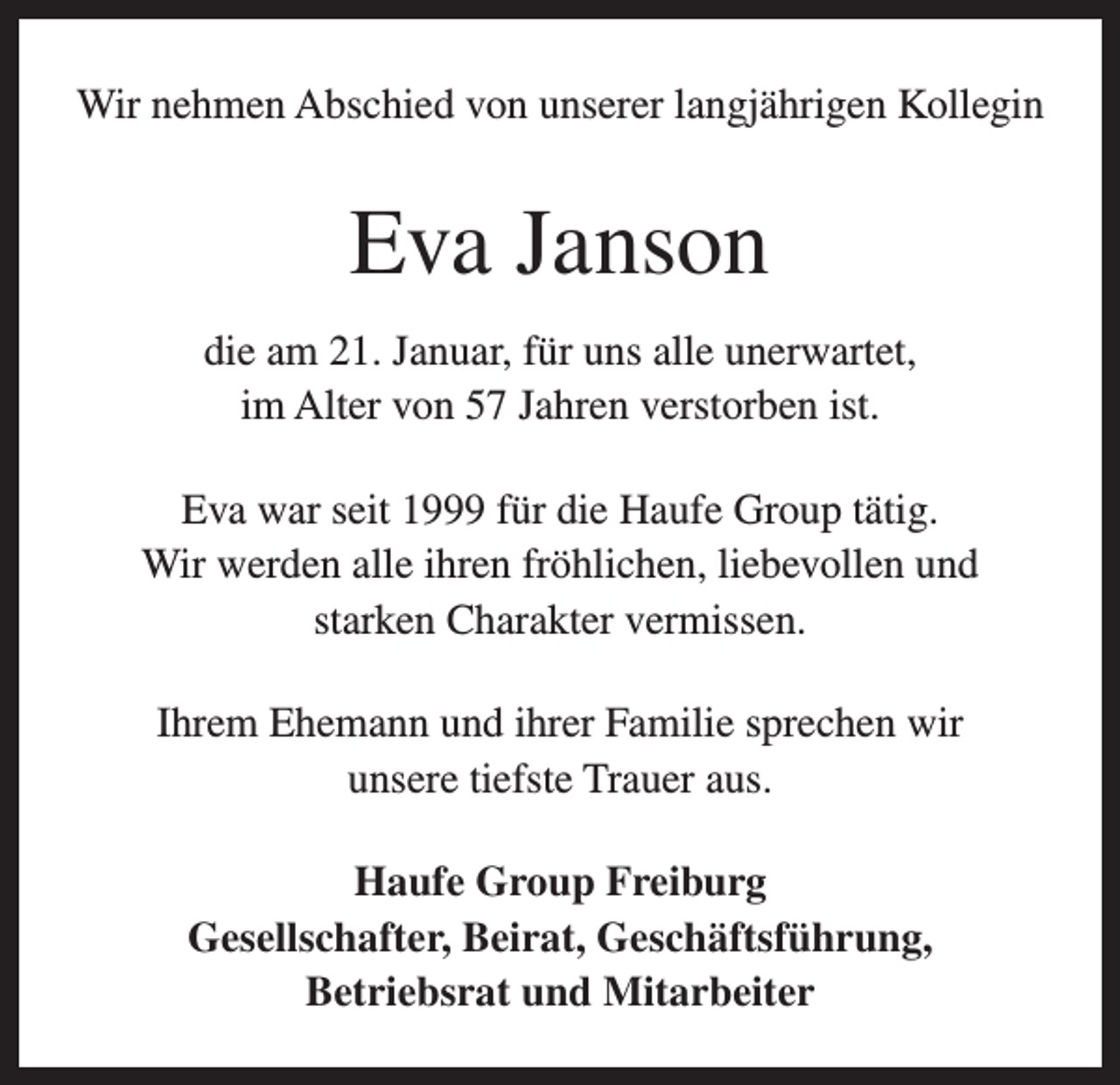 <p>Wir nehmen Abschied von unserer langjährigen Kollegin</p><p>Eva Janson<br />die am 21. Januar, für uns alle unerwartet,<br />im Alter von 57 Jahren verstorben ist.<br />Eva war seit 1999 für die Haufe Group tätig.<br />Wir werden alle ihren fröhlichen, liebevollen und<br />starken Charakter vermissen.<br />Ihrem Ehemann und ihrer Familie sprechen wir<br />unsere tiefste Trauer aus.<br />Haufe Group Freiburg<br />Gesellschafter, Beirat, Geschäftsführung,<br />Betriebsrat und Mitarbeiter</p>