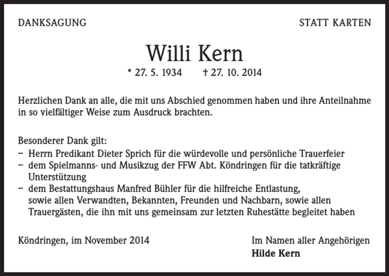<p>DANKSAGUNG</p><p>STATT KARTEN</p><p>Willi Kern</p><p>* 27. 5. 1934 † 27. 10. 2014<br />Herzlichen Dank an alle, die mit uns Abschied genommen haben und ihre Anteilnahme<br />in so vielfältiger Weise zum Ausdruck brachten.<br />Besonderer Dank gilt:<br />– Herrn Predikant Dieter Sprich für die würdevolle und persönliche Trauerfeier<br />– dem Spielmanns- und Musikzug der FFW Abt. Köndringen für die tatkräftige<br />Unterstützung<br />– dem Bestattungshaus Manfred Bühler für die hilfreiche Entlastung,<br />sowie allen Verwandten, Bekannten, Freunden und Nachbarn, sowie allen<br />Trauergästen, die ihn mit uns gemeinsam zur letzten Ruhestätte begleitet haben<br />Köndringen, im November 2014</p><p>Im Namen aller Angehörigen<br />Hilde Kern</p>