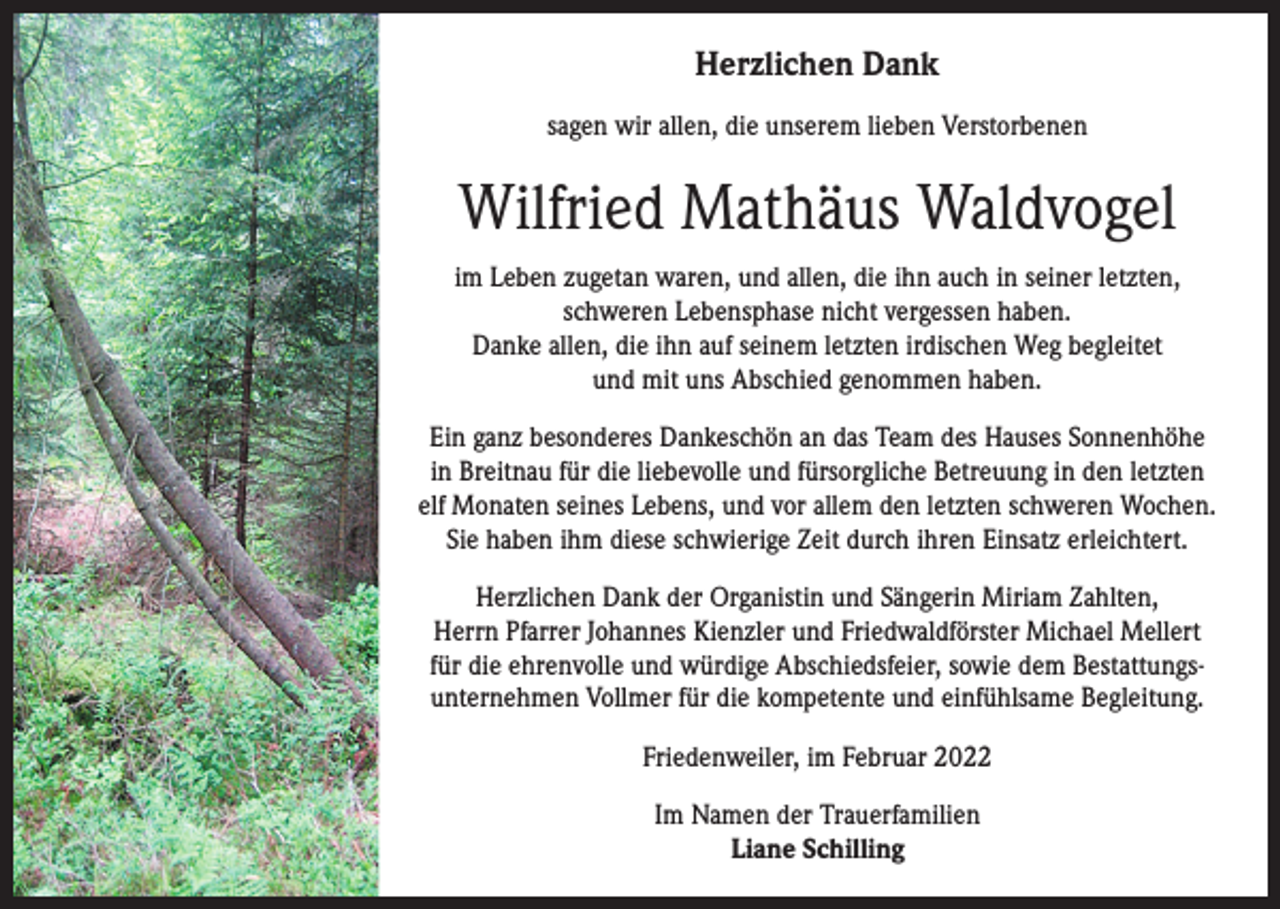 <p>Herzlichen Dank<br />sagen wir allen, die unserem lieben Verstorbenen</p><p>Wilfried Mathäus Waldvogel<br />im Leben zugetan waren, und allen, die ihn auch in seiner letzten,<br />schweren Lebensphase nicht vergessen haben.<br />Danke allen, die ihn auf seinem letzten irdischen Weg begleitet<br />und mit uns Abschied genommen haben.<br />Ein ganz besonderes Dankeschön an das Team des Hauses Sonnenhöhe<br />in Breitnau für die liebevolle und fürsorgliche Betreuung in den letzten<br />elf Monaten seines Lebens, und vor allem den letzten schweren Wochen.<br />Sie haben ihm diese schwierige Zeit durch ihren Einsatz erleichtert.<br />Herzlichen Dank der Organistin und Sängerin Miriam Zahlten,<br />Herrn Pfarrer Johannes Kienzler und Friedwaldförster Michael Mellert<br />für die ehrenvolle und würdige Abschiedsfeier, sowie dem Bestattungsunternehmen Vollmer für die kompetente und einfühlsame Begleitung.<br />Friedenweiler, im Februar 2022<br />Im Namen der Trauerfamilien<br />Liane Schilling</p>