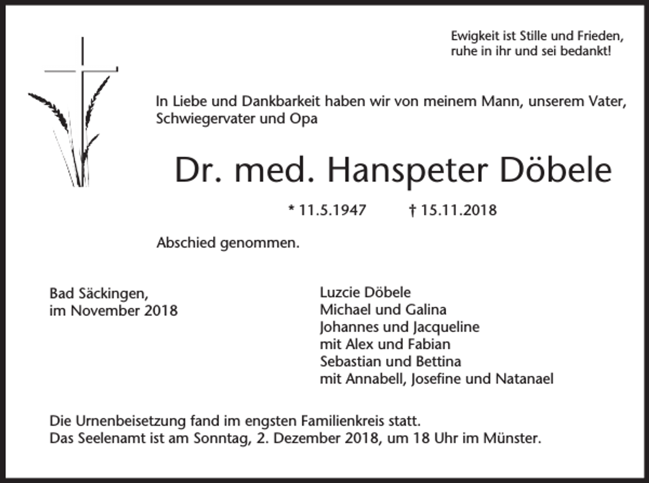<p>Ewigkeit ist Stille und Frieden,<br />ruhe in ihr und sei bedankt!</p><p>In Liebe und Dankbarkeit haben wir von meinem Mann, unserem Vater,<br />Schwiegervater und Opa</p><p>Dr. med. Hanspeter Döbele<br />* 11.5.1947</p><p>† 15.11.2018</p><p>Abschied genommen.<br />Bad Säckingen,<br />im November 2018</p><p>Luzcie Döbele<br />Michael und Galina<br />Johannes und Jacqueline<br />mit Alex und Fabian<br />Sebastian und Bettina<br />mit Annabell, Josefine und Natanael</p><p>Die Urnenbeisetzung fand im engsten Familienkreis statt.<br />Das Seelenamt ist am Sonntag, 2. Dezember 2018, um 18 Uhr im Münster.</p>