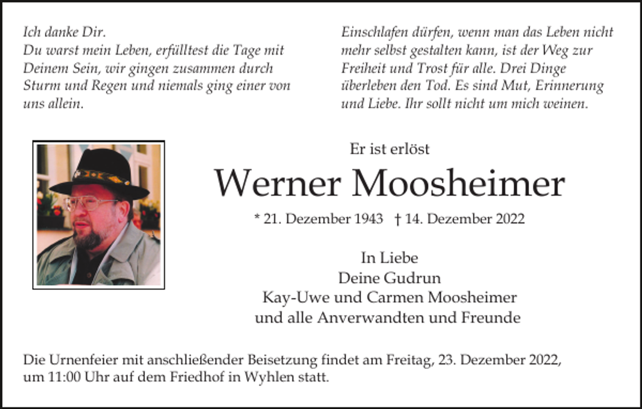<p>Ich danke Dir.<br />Du warst mein Leben, erfülltest die Tage mit<br />Deinem Sein, wir gingen zusammen durch<br />Sturm und Regen und niemals ging einer von<br />uns allein.</p><p>Einschlafen dürfen, wenn man das Leben nicht<br />mehr selbst gestalten kann, ist der Weg zur<br />Freiheit und Trost für alle. Drei Dinge<br />überleben den Tod. Es sind Mut, Erinnerung<br />und Liebe. Ihr sollt nicht um mich weinen.</p><p>Er ist erlöst</p><p>Werner Moosheimer<br />* 21. Dezember 1943 † 14. Dezember 2022</p><p>In Liebe<br />Deine Gudrun<br />Kay-Uwe und Carmen Moosheimer<br />und alle Anverwandten und Freunde<br />Die Urnenfeier mit anschließender Beisetzung findet am Freitag, 23. Dezember 2022,<br />um 11:00 Uhr auf dem Friedhof in Wyhlen statt.</p>