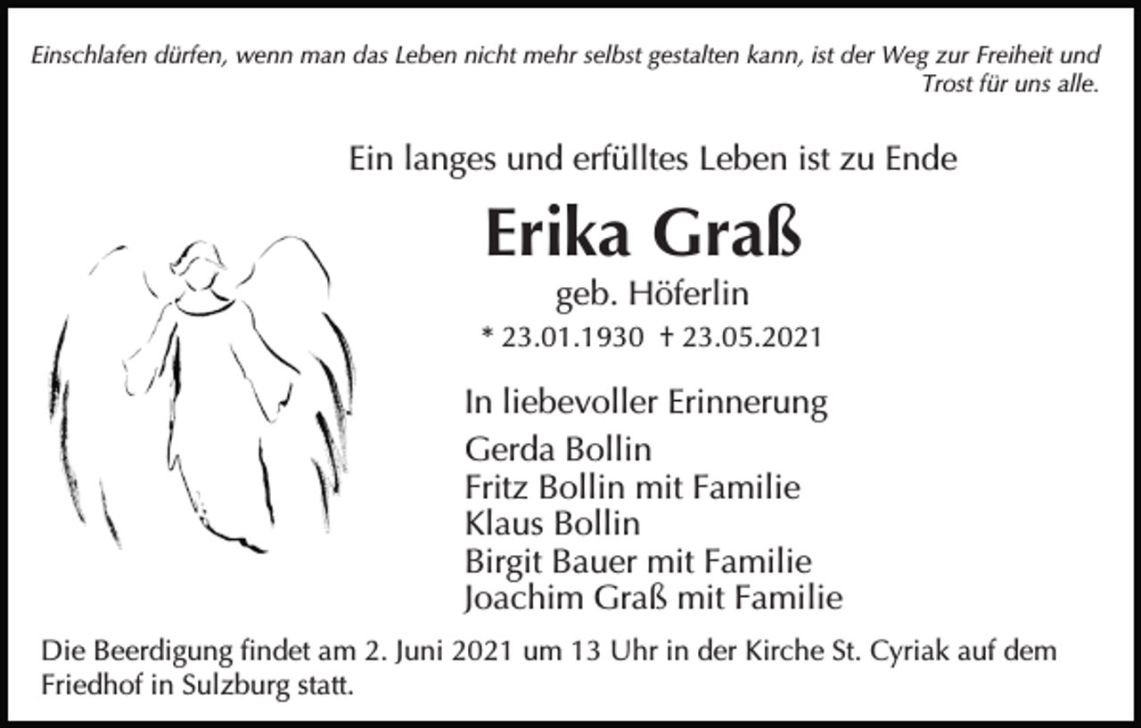 <p>Einschlafen dürfen, wenn man das Leben nicht mehr selbst gestalten kann, ist der Weg zur Freiheit und<br />Trost für uns alle.</p><p>Ein langes und erfülltes Leben ist zu Ende</p><p>Erika Graß<br />geb. Höferlin<br />* 23.01.1930 † 23.05.2021</p><p>In liebevoller Erinnerung<br />Gerda Bollin<br />Fritz Bollin mit Familie<br />Klaus Bollin<br />Birgit Bauer mit Familie<br />Joachim Graß mit Familie<br />Die Beerdigung findet am 2. Juni 2021 um 13 Uhr in der Kirche St. Cyriak auf dem<br />Friedhof in Sulzburg statt.</p>