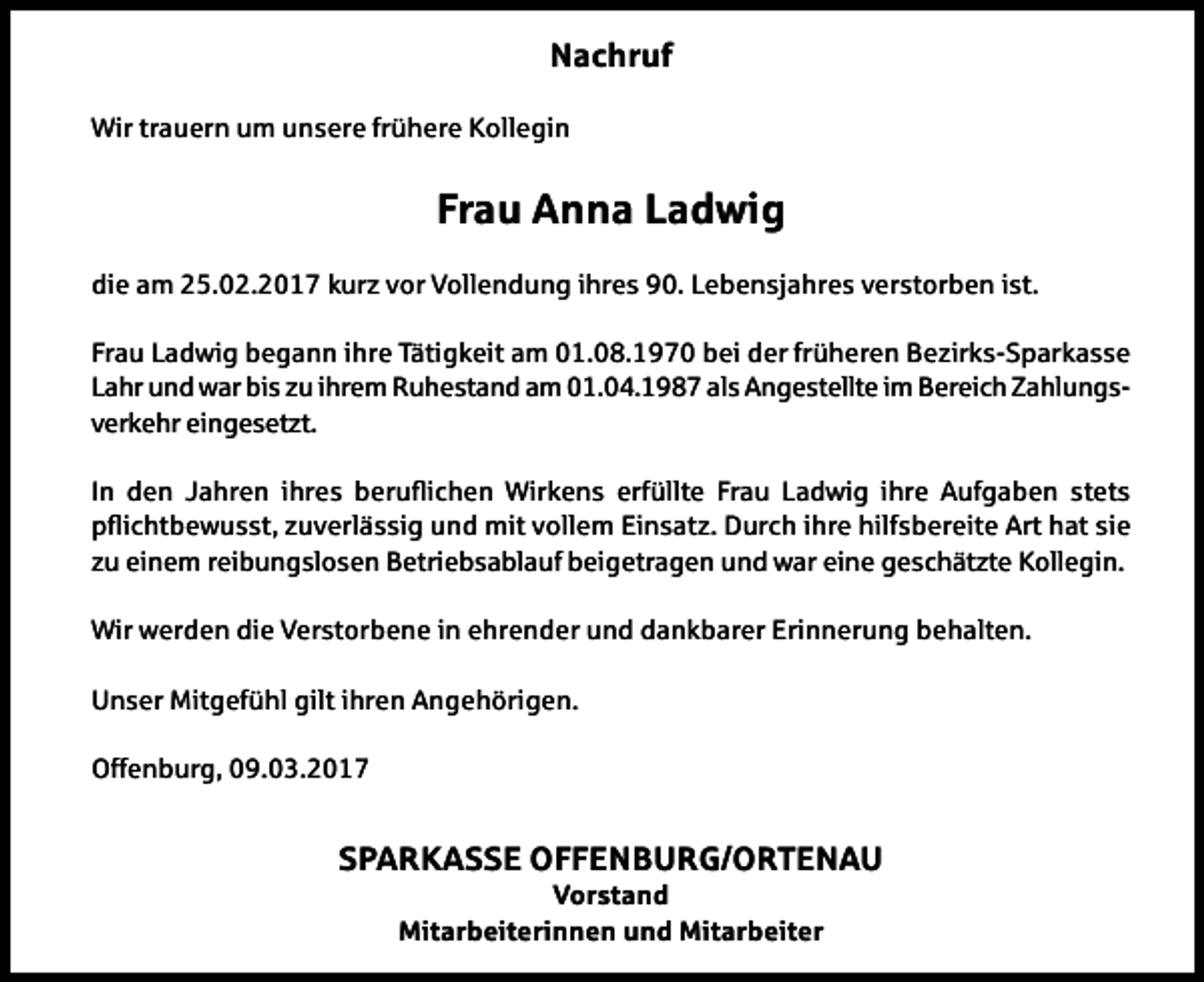 <p>Nachruf<br />Wir trauern um unsere frühere Kollegin</p><p>Frau Anna Ladwig<br />die am 25.02.2017 kurz vor Vollendung ihres 90. Lebensjahres verstorben ist.<br />Frau Ladwig begann ihre Tätigkeit am 01.08.1970 bei der früheren Bezirks-Sparkasse<br />Lahr und war bis zu ihrem Ruhestand am 01.04.1987 als Angestellte im Bereich Zahlungsverkehr eingesetzt.<br />In den Jahren ihres beruichen Wirkens erfüllte Frau Ladwig ihre Aufgaben stets<br />pichtbewusst, zuverlässig und mit vollem Einsatz. Durch ihre hilfsbereite Art hat sie<br />zu einem reibungslosen Betriebsablauf beigetragen und war eine geschätzte Kollegin.<br />Wir werden die Verstorbene in ehrender und dankbarer Erinnerung behalten.<br />Unser Mitgefühl gilt ihren Angehörigen.<br />Offenburg, 09.03.2017</p><p>SPARKASSE OFFENBURG/ORTENAU<br />Vorstand<br />Mitarbeiterinnen und Mitarbeiter</p>