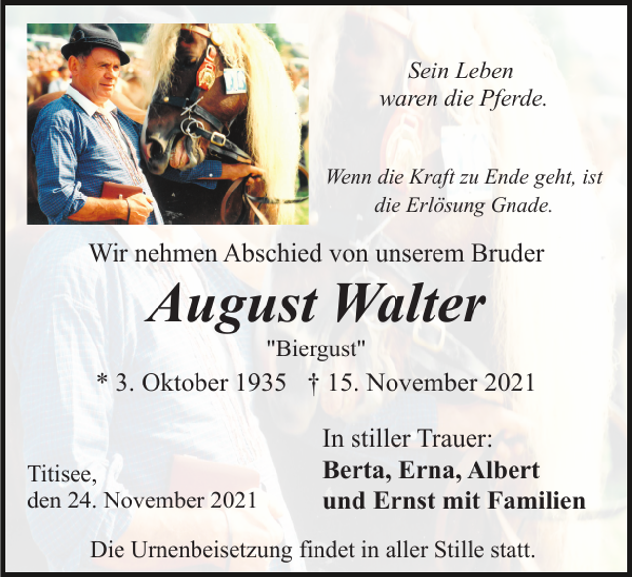 <p>Sein Leben<br />waren die Pferde.<br />Wenn die Kraft zu Ende geht, ist<br />die Erlösung Gnade.</p><p>Wir nehmen Abschied von unserem Bruder</p><p>August Walter<br />"Biergust"</p><p>* 3. Oktober 1935 † 15. November 2021<br />Titisee,<br />den 24. November 2021</p><p>In stiller Trauer:<br />Berta, Erna, Albert<br />und Ernst mit Familien</p><p>Die Urnenbeisetzung findet in aller Stille statt.</p>