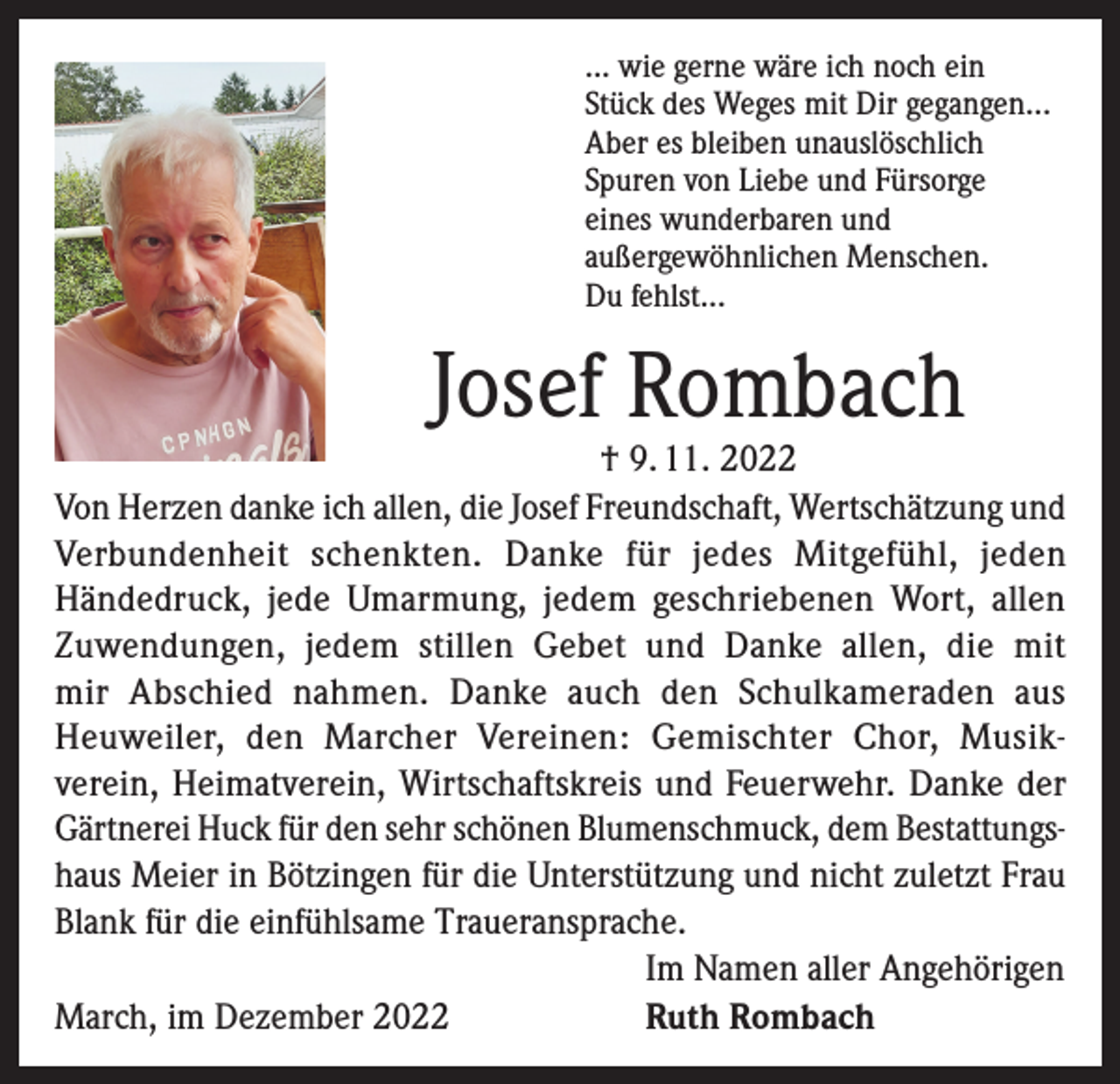 <p>... wie gerne wäre ich noch ein<br />Stück des Weges mit Dir gegangen...<br />Aber es bleiben unauslöschlich<br />Spuren von Liebe und Fürsorge<br />eines wunderbaren und<br />außergewöhnlichen Menschen.<br />Du fehlst...</p><p>Josef Rombach</p><p>† 9. 11. 2022<br />Von Herzen danke ich allen, die Josef Freundschaft, Wertschätzung und<br />Verbundenheit schenkten. Danke für jedes Mitgefühl, jeden<br />Händedruck, jede Umarmung, jedem geschriebenen Wort, allen<br />Zuwendungen, jedem stillen Gebet und Danke allen, die mit<br />mir Abschied nahmen. Danke auch den Schulkameraden aus<br />Heuweiler, den Marcher Vereinen: Gemischter Chor, Musikverein, Heimatverein, Wirtschaftskreis und Feuerwehr. Danke der<br />Gärtnerei Huck für den sehr schönen Blumenschmuck, dem Bestattungshaus Meier in Bötzingen für die Unterstützung und nicht zuletzt Frau<br />Blank für die einfühlsame Traueransprache.<br />Im Namen aller Angehörigen<br />March, im Dezember 2022<br />Ruth Rombach</p>