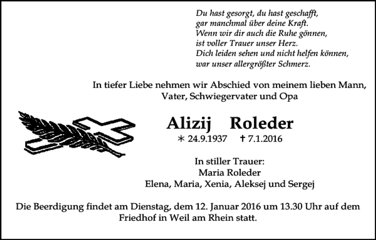 <p>Todesanzeige</p><p>Du hast gesorgt, du hast geschafft,<br />gar manchmal über deine Kraft.<br />Wenn wir dir auch die Ruhe gönnen,<br />ist voller Trauer unser Herz.<br />Dich leiden sehen und nicht helfen können,<br />war unser allergrößter Schmerz.</p><p>In tiefer Liebe nehmen wir Abschied von meinem lieben Mann,<br />Vater, Schwiegervater und Opa</p><p>Alizij</p><p>! 24.9.1937</p><p>Roleder<br />" 7.1.2016</p><p>In stiller Trauer:<br />Maria Roleder<br />Elena, Maria, Xenia, Aleksej und Sergej<br />Die Beerdigung findet am Dienstag, dem 12. Januar 2016 um 13.30 Uhr auf dem<br />Friedhof<br />trauer13 in Weil am Rhein statt.<br />trauer14</p>