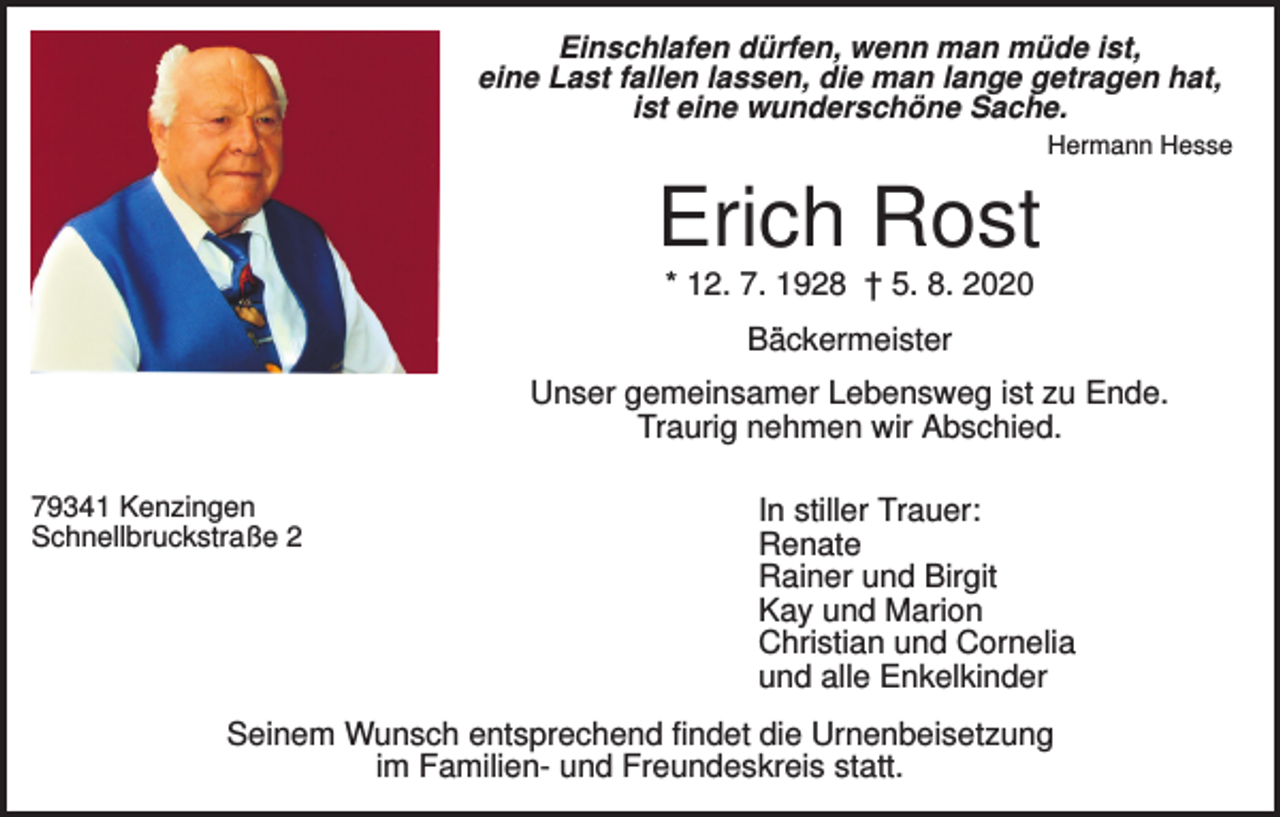 <p>Einschlafen dürfen, wenn man müde ist,<br />eine Last fallen lassen, die man lange getragen hat,<br />ist eine wunderschöne Sache.<br />Hermann Hesse</p><p>Erich Rost<br />* 12. 7. 1928 † 5. 8. 2020<br />Bäckermeister<br />Unser gemeinsamer Lebensweg ist zu Ende.<br />Traurig nehmen wir Abschied.<br />79341 Kenzingen<br />Schnellbruckstraße 2</p><p>In stiller Trauer:<br />Renate<br />Rainer und Birgit<br />Kay und Marion<br />Christian und Cornelia<br />und alle Enkelkinder</p><p>Seinem Wunsch entsprechend findet die Urnenbeisetzung<br />im Familien- und Freundeskreis statt.</p>