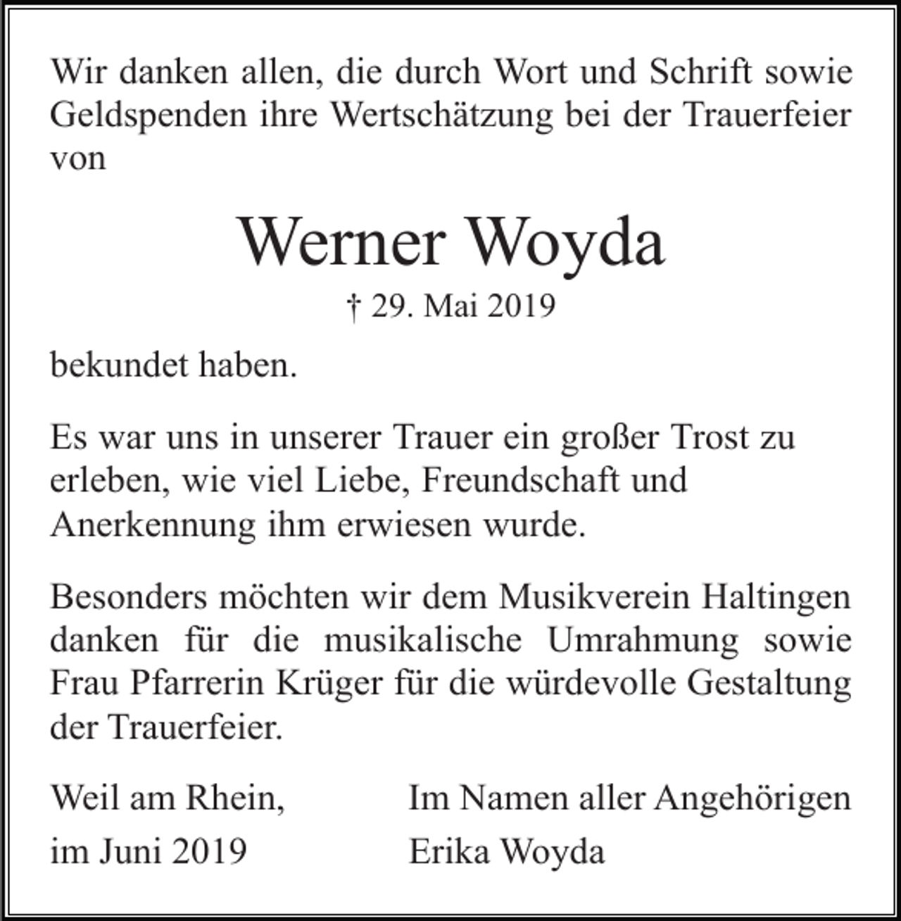 <p>Wir danken allen, die durch Wort und Schrift sowie<br />Geldspenden ihre Wertschätzung bei der Trauerfeier<br />von</p><p>Werner Woyda<br />† 29. Mai 2019</p><p>bekundet haben.<br />Es war uns in unserer Trauer ein großer Trost zu<br />erleben, wie viel Liebe, Freundschaft und<br />Anerkennung ihm erwiesen wurde.<br />Besonders möchten wir dem Musikverein Haltingen<br />danken für die musikalische Umrahmung sowie<br />Frau Pfarrerin Krüger für die würdevolle Gestaltung<br />der Trauerfeier.<br />Weil am Rhein,<br />im Juni 2019</p><p>Im Namen aller Angehörigen<br />Erika Woyda</p>