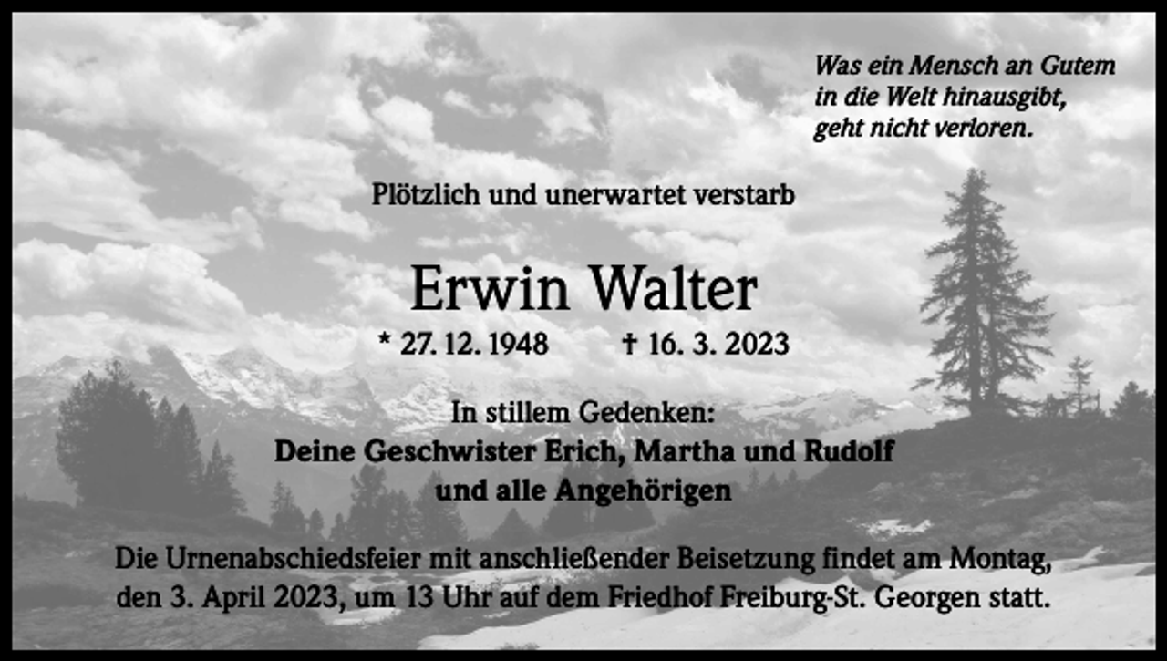 <p>Was ein Mensch an Gutem<br />in die Welt hinausgibt,<br />geht nicht verloren.</p><p>Plötzlich und unerwartet verstarb</p><p>Erwin Walter</p><p>* 27. 12. 1948</p><p>† 16. 3. 2023</p><p>In stillem Gedenken:<br />Deine Geschwister Erich, Martha und Rudolf<br />und alle Angehörigen<br />Die Urnenabschiedsfeier mit anschließender Beisetzung findet am Montag,<br />den 3. April 2023, um 13 Uhr auf dem Friedhof Freiburg-St. Georgen statt.</p>