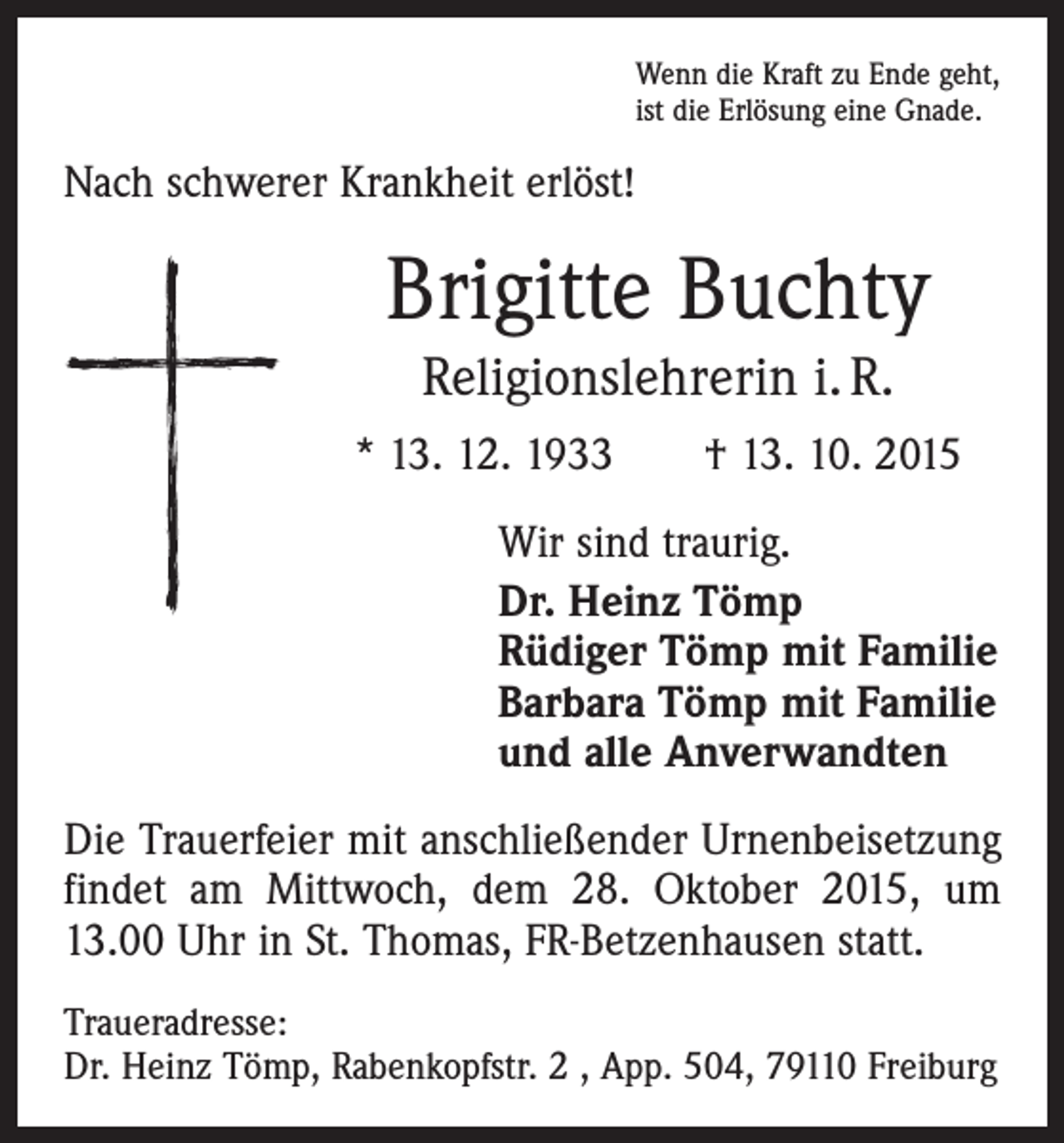 <p>Wenn die Kraft zu Ende geht,<br />ist die Erlösung eine Gnade.</p><p>Nach schwerer Krankheit erlöst!</p><p>Brigitte Buchty<br />Religionslehrerin i. R.<br />* 13. 12. 1933 † 13. 10. 2015<br />Wir sind traurig.<br />Dr. Heinz Tömp<br />Rüdiger Tömp mit Familie<br />Barbara Tömp mit Familie<br />und alle Anverwandten<br />Die Trauerfeier mit anschließender Urnenbeisetzung<br />findet am Mittwoch, dem 28. Oktober 2015, um<br />13.00 Uhr in St. Thomas, FR-Betzenhausen statt.<br />Traueradresse:<br />Dr. Heinz Tömp, Rabenkopfstr. 2 , App. 504, 79110 Freiburg</p>