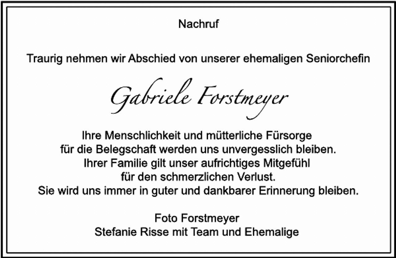 <p>Nac<br />hr<br />uf<br />Tr<br />aur<br />i<br />gnehmenwi<br />rAbs<br />c<br />hi<br />edv<br />onuns<br />er<br />erehemal<br />i<br />genSeni<br />or<br />c<br />hef<br />i<br />n</p><p>G abr<br />i<br />eleFor<br />s<br />t<br />meyer<br />I<br />hr<br />eMens<br />c<br />hl<br />i<br />c<br />hk<br />ei<br />tundmüt<br />t<br />er<br />l<br />i<br />c<br />heFür<br />s<br />or<br />ge<br />f<br />ürdi<br />eBel<br />egs<br />c<br />haf<br />twer<br />denunsunv<br />er<br />ges<br />s<br />l<br />i<br />c<br />hbl<br />ei<br />ben.<br />I<br />hr<br />erFami<br />l<br />i<br />egi<br />l<br />tuns<br />erauf<br />r<br />i<br />c<br />ht<br />i<br />gesMi<br />t<br />gef<br />ühl<br />f<br />ürdens<br />c<br />hmer<br />z<br />l<br />i<br />c<br />henVer<br />l<br />us<br />t<br />.<br />Si<br />ewi<br />r<br />dunsi<br />mmeri<br />ngut<br />erunddank<br />bar<br />erEr<br />i<br />nner<br />ungbl<br />ei<br />ben.<br />Fot<br />oFor<br />s<br />t<br />mey<br />er<br />St<br />ef<br />ani<br />eRi<br />s<br />s<br />emi<br />tT<br />eam undEhemal<br />i<br />ge</p>