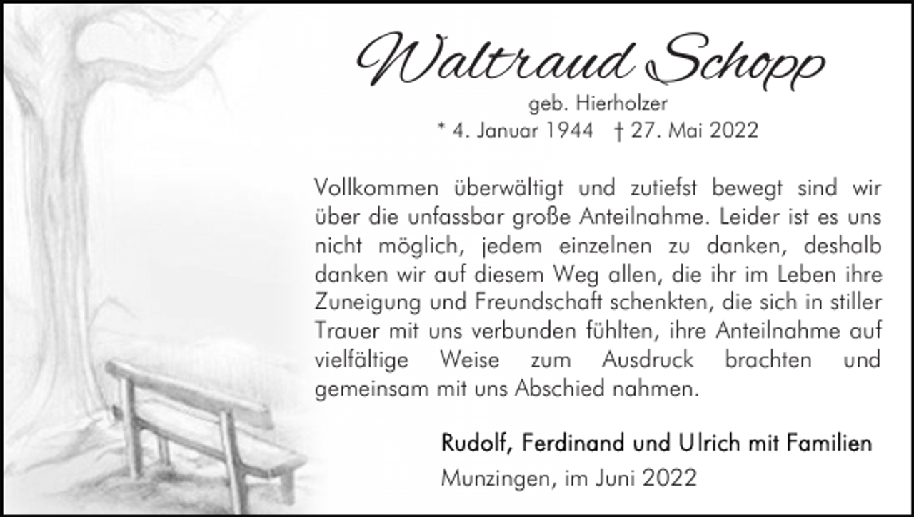 <p>Waltraud Schopp<br />geb. Hierholzer<br />* 4. Januar 1944 † 27. Mai 2022</p><p>Vollkommen überwältigt und zutiefst bewegt sind wir<br />über die unfassbar große Anteilnahme. Leider ist es uns<br />nicht möglich, jedem einzelnen zu danken, deshalb<br />danken wir auf diesem Weg allen, die ihr im Leben ihre<br />Zuneigung und Freundschaft schenkten, die sich in stiller<br />Trauer mit uns verbunden fühlten, ihre Anteilnahme auf<br />vielfältige Weise zum Ausdruck brachten und<br />gemeinsam mit uns Abschied nahmen.</p><p>Munzingen, im Juni 2022</p>
