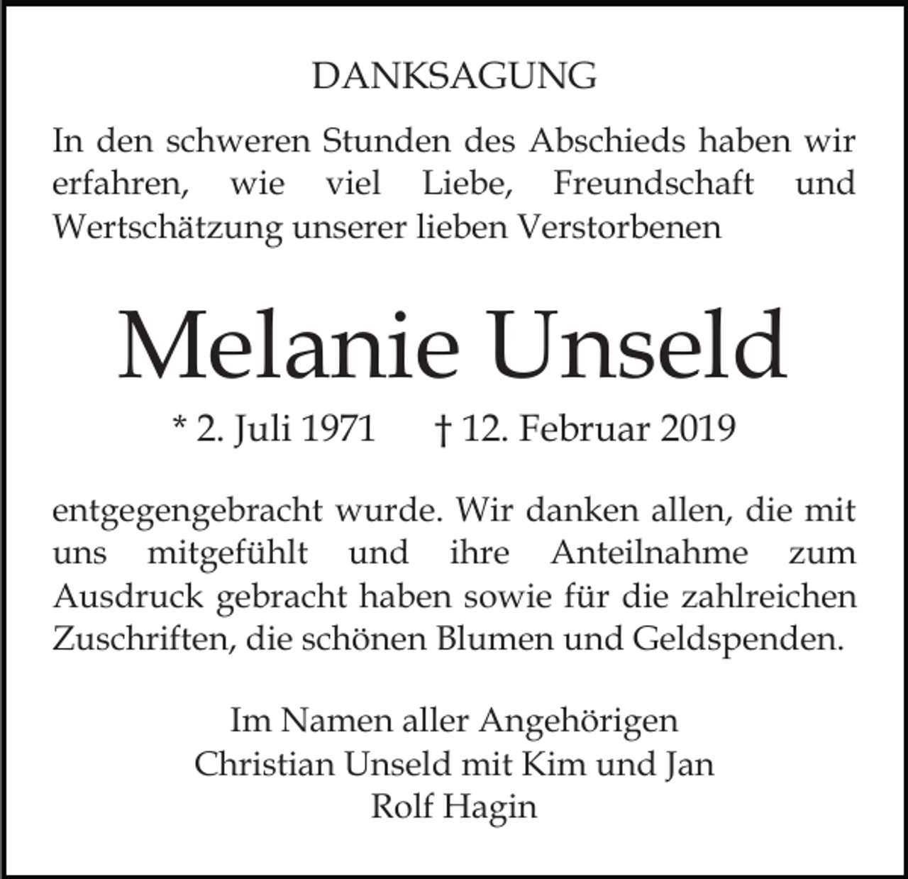 <p>DANKSAGUNG<br />In den schweren Stunden des Abschieds haben wir<br />erfahren, wie viel Liebe, Freundschaft und<br />Wertschätzung unserer lieben Verstorbenen</p><p>Melanie Unseld<br />* 2. Juli 1971</p><p>† 12. Februar 2019</p><p>entgegengebracht wurde. Wir danken allen, die mit<br />uns mitgefühlt und ihre Anteilnahme zum<br />Ausdruck gebracht haben sowie für die zahlreichen<br />Zuschriften, die schönen Blumen und Geldspenden.<br />Im Namen aller Angehörigen<br />Christian Unseld mit Kim und Jan<br />Rolf Hagin</p>