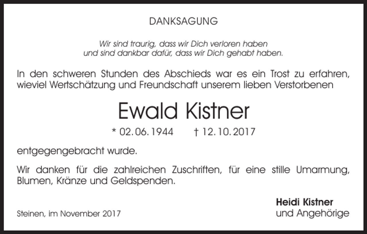 <p>DANKSAGUNG<br />Wir sind traurig, dass wir Dich verloren haben<br />und sind dankbar dafür, dass wir Dich gehabt haben.</p><p>In den schweren Stunden des Abschieds war es ein Trost zu erfahren,<br />­wieviel Wertschätzung und Freundschaft unserem lieben Verstorbenen</p><p>Ewald Kistner<br />* 02. 06. 1944 † 12. 10. 2017<br />entgegengebracht wurde.<br />Wir danken für die zahlreichen Zuschriften, für eine stille Umarmung,<br />­Blumen, Kränze und Geldspenden.</p><p>Steinen, im November 2017</p><p>Heidi Kistner<br />und Angehörige</p>
