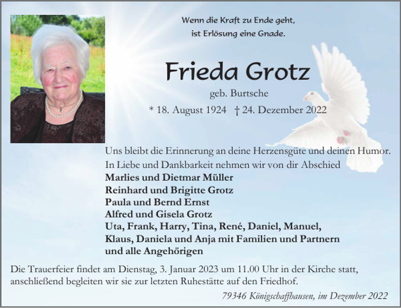 <p>Wenn die Kraft zu Ende geht,<br />ist Erlösung eine Gnade.</p><p>Frieda Grotz<br />geb. Burtsche<br />* 18. August 1924 † 24. Dezember 2022</p><p>Uns bleibt die Erinnerung an deine Herzensgüte und deinen Humor.<br />In Liebe und Dankbarkeit nehmen wir von dir Abschied<br />Marlies und Dietmar Müller<br />Reinhard und Brigitte Grotz<br />Paula und Bernd Ernst<br />Alfred und Gisela Grotz<br />Uta, Frank, Harry, Tina, René, Daniel, Manuel,<br />Klaus, Daniela und Anja mit Familien und Partnern<br />und alle Angehörigen<br />Die Trauerfeier findet am Dienstag, 3. Januar 2023 um 11.00 Uhr in der Kirche statt,<br />anschließend begleiten wir sie zur letzten Ruhestätte auf den Friedhof.<br />79346 Königschaffhausen, im Dezember 2022</p>
