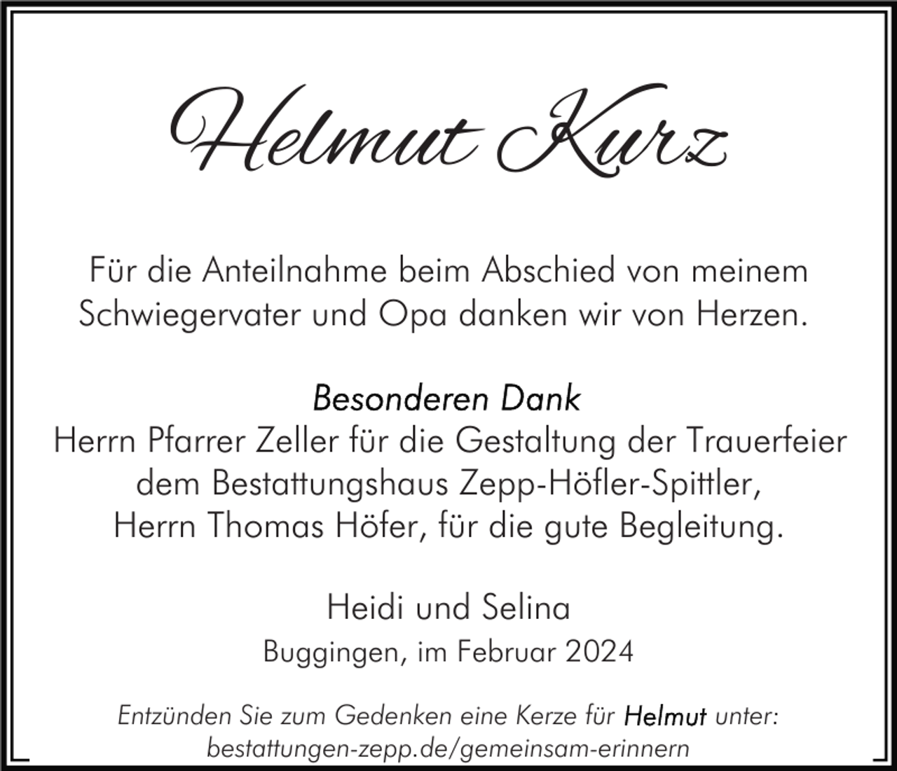 <p>Helmut Kurz<br />Für die Anteilnahme beim Abschied von meinem<br />Schwiegervater und Opa danken wir von Herzen.<br />Herrn Pfarrer Zeller für die Gestaltung der Trauerfeier<br />dem Bestattungshaus Zepp-Höfler-Spittler,<br />Herrn Thomas Höfer, für die gute Begleitung.<br />Heidi und Selina<br />Buggingen, im Februar 2024<br />Entzünden Sie zum Gedenken eine Kerze für<br />unter:<br />bestattungen-zepp.de/gemeinsam-erinnern</p>
