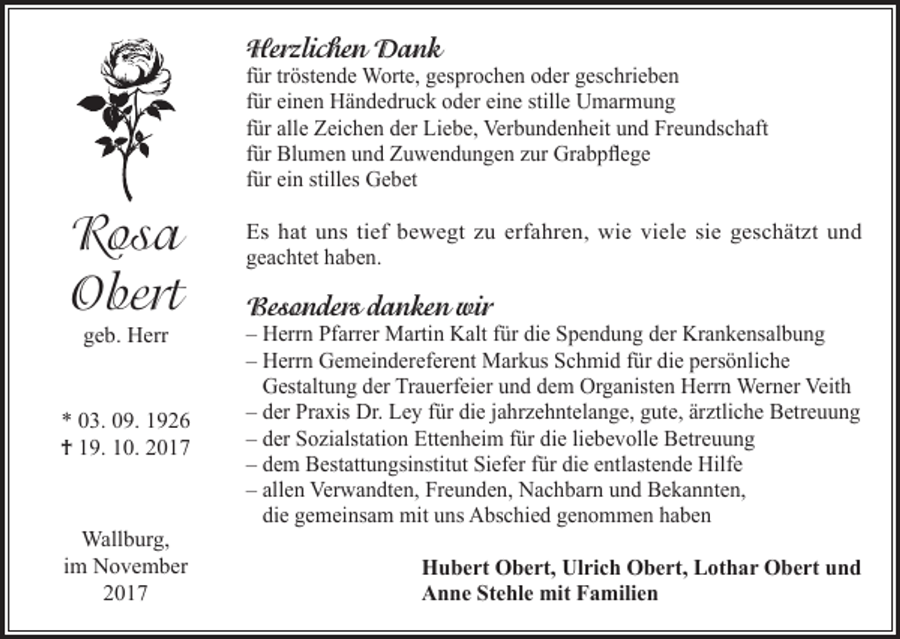 <p>Herzlichen Dank</p><p>für tröstende Worte, gesprochen oder geschrieben<br />für einen Händedruck oder eine stille Umarmung<br />für alle Zeichen der Liebe, Verbundenheit und Freundschaft<br />für Blumen und Zuwendungen zur Grabpflege<br />für ein stilles Gebet</p><p>Rosa<br />Obert<br />geb. Herr</p><p>* 03. 09. 1926<br />† 19. 10. 2017</p><p>Wallburg,<br />im November<br />2017</p><p>Es hat uns tief bewegt zu erfahren, wie viele sie geschätzt und<br />geachtet haben.</p><p>Besonders danken wir</p><p>– Herrn Pfarrer Martin Kalt für die Spendung der Krankensalbung<br />– Herrn Gemeindereferent Markus Schmid für die persönliche<br />Gestaltung der Trauerfeier und dem Organisten Herrn Werner Veith<br />– der Praxis Dr. Ley für die jahrzehntelange, gute, ärztliche Betreuung<br />– der Sozialstation Ettenheim für die liebevolle Betreuung<br />– dem Bestattungsinstitut Siefer für die entlastende Hilfe<br />– allen Verwandten, Freunden, Nachbarn und Bekannten,<br />die gemeinsam mit uns Abschied genommen haben<br />Hubert Obert, Ulrich Obert, Lothar Obert und<br />Anne Stehle mit Familien</p>