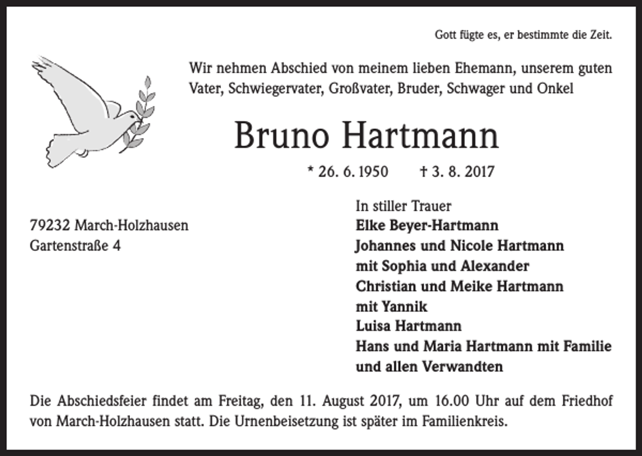 <p>Gott fügte es, er bestimmte die Zeit.</p><p>Wir nehmen Abschied von meinem lieben Ehemann, unserem guten<br />Vater, Schwiegervater, Großvater, Bruder, Schwager und Onkel</p><p>Bruno Hartmann<br />* 26. 6. 1950 † 3. 8. 2017</p><p>In stiller Trauer<br />79232 March-Holzhausen<br />Elke Beyer-Hartmann<br />Gartenstraße 4 Johannes und Nicole Hartmann<br />mit Sophia und Alexander<br />Christian und Meike Hartmann<br />mit Yannik<br />Luisa Hartmann<br />Hans und Maria Hartmann mit Familie<br />und allen Verwandten<br />Die Abschiedsfeier findet am Freitag, den 11. August 2017, um 16.00 Uhr auf dem Friedhof<br />von March-Holzhausen statt. Die Urnenbeisetzung ist später im Familienkreis.</p>