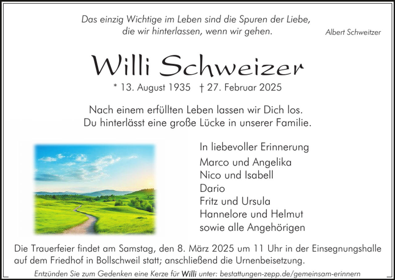<p>Das einzig Wichtige im Leben sind die Spuren der Liebe,<br />die wir hinterlassen, wenn wir gehen.</p><p>Albert Schweitzer</p><p>Willi Schweizer<br />* 13. August 1935 † 27. Februar 2025</p><p>Nach einem erfüllten Leben lassen wir Dich los.<br />Du hinterlässt eine große Lücke in unserer Familie.<br />In liebevoller Erinnerung<br />Marco und Angelika<br />Nico und Isabell<br />Dario<br />Fritz und Ursula<br />Hannelore und Helmut<br />sowie alle Angehörigen<br />Die Trauerfeier findet am Samstag, den 8. März 2025 um 11 Uhr in der Einsegnungshalle<br />auf dem Friedhof in Bollschweil statt; anschließend die Urnenbeisetzung.<br />Entzünden Sie zum Gedenken eine Kerze für</p><p>unter: bestattungen-zepp.de/gemeinsam-erinnern</p>