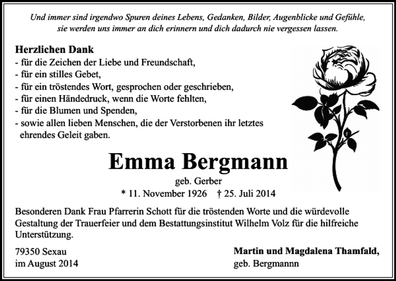 <p>Und immer sind irgendwo Spuren deines Lebens, Gedanken, Bilder, Augenblicke und Gefühle,<br />sie werden uns immer an dich erinnern und dich dadurch nie vergessen lassen.</p><p>Herzlichen Dank</p><p>- für die Zeichen der Liebe und Freundschaft,<br />- für ein stilles Gebet,<br />- für ein tröstendes Wort, gesprochen oder geschrieben,<br />- für einen Händedruck, wenn die Worte fehlten,<br />- für die Blumen und Spenden,<br />- sowie allen lieben Menschen, die der Verstorbenen ihr letztes<br />ehrendes Geleit gaben.</p><p>Emma Bergmann<br />geb. Gerber<br />* 11. November 1926 † 25. Juli 2014</p><p>Besonderen Dank Frau Pfarrerin Schott für die tröstenden Worte und die würdevolle<br />Gestaltung der Trauerfeier und dem Bestattungsinstitut Wilhelm Volz für die hilfreiche<br />Unterstützung.<br />79350 Sexau<br />im August 2014</p><p>Martin und Magdalena Thamfald,<br />geb. Bergmannn</p>