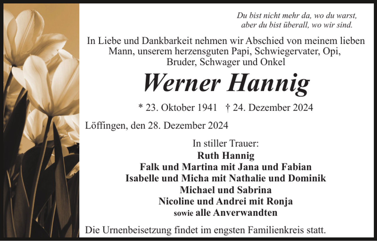 <p>Du bist nicht mehr da, wo du warst,<br />aber du bist überall, wo wir sind.</p><p>In Liebe und Dankbarkeit nehmen wir Abschied von meinem lieben<br />Mann, unserem herzensguten Papi, Schwiegervater, Opi,<br />Bruder, Schwager und Onkel</p><p>Werner Hannig<br />* 23. Oktober 1941 † 24. Dezember 2024<br />Löffingen, den 28. Dezember 2024<br />In stiller Trauer:<br />Ruth Hannig<br />Falk und Martina mit Jana und Fabian<br />Isabelle und Micha mit Nathalie und Dominik<br />Michael und Sabrina<br />Nicoline und Andrei mit Ronja<br />sowie alle Anverwandten<br />Die Urnenbeisetzung findet im engsten Familienkreis statt.</p>