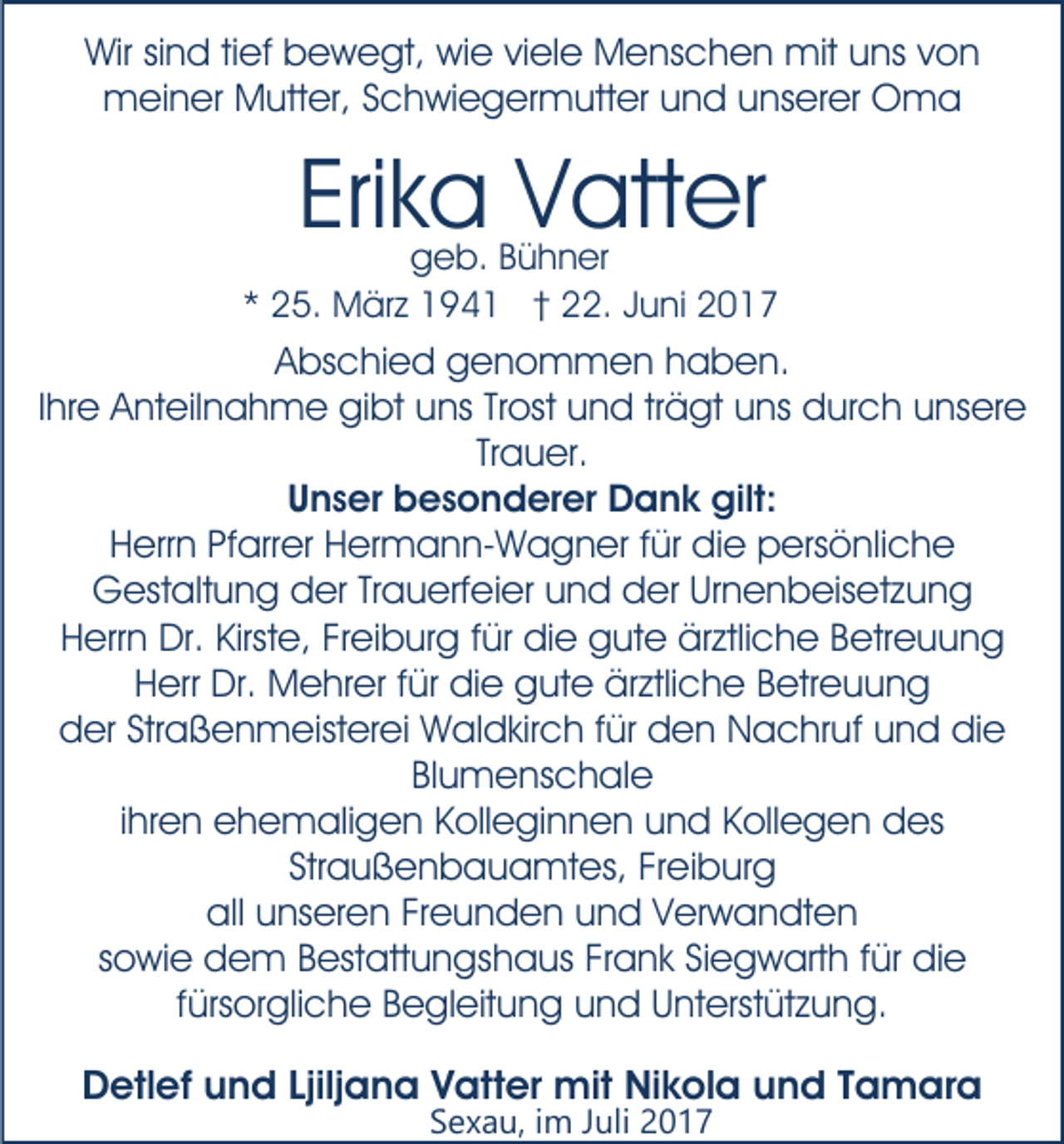 <p>Wir sind tief bewegt, wie viele Menschen mit uns von<br />meiner Mutter, Schwiegermutter und unserer Oma</p><p>Erika Vatter</p><p>geb. Bühner<br />* 25. März 1941 † 22. Juni 2017</p><p>Abschied genommen haben.<br />Ihre Anteilnahme gibt uns Trost und trägt uns durch unsere<br />Trauer.<br />Unser besonderer Dank gilt:<br />Herrn Pfarrer Hermann-Wagner für die persönliche<br />Gestaltung der Trauerfeier und der Urnenbeisetzung<br />Herrn Dr. Kirste, Freiburg für die gute ärztliche Betreuung<br />Herr Dr. Mehrer für die gute ärztliche Betreuung<br />der Straßenmeisterei Waldkirch für den Nachruf und die<br />Blumenschale<br />ihren ehemaligen Kolleginnen und Kollegen des<br />Straußenbauamtes, Freiburg<br />all unseren Freunden und Verwandten<br />sowie dem Bestattungshaus Frank Siegwarth für die<br />fürsorgliche Begleitung und Unterstützung.</p><p>Detlef und Ljiljana Vatter mit Nikola und Tamara<br />Sexau, im Juli 2017</p>