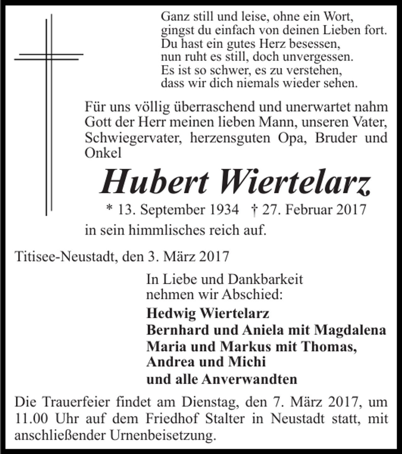 <p>Ganz still und leise, ohne ein Wort,<br />gingst du einfach von deinen Lieben fort.<br />Du hast ein gutes Herz besessen,<br />nun ruht es still, doch unvergessen.<br />Es ist so schwer, es zu verstehen,<br />dass wir dich niemals wieder sehen.</p><p>Für uns völlig überraschend und unerwartet nahm<br />Gott der Herr meinen lieben Mann, unseren Vater,<br />Schwiegervater, herzensguten Opa, Bruder und<br />Onkel</p><p>Hubert Wiertelarz</p><p>* 13. September 1934 † 27. Februar 2017<br />in sein himmlisches reich auf.</p><p>Titisee-Neustadt, den 3. März 2017<br />In Liebe und Dankbarkeit<br />nehmen wir Abschied:<br />Hedwig Wiertelarz<br />Bernhard und Aniela mit Magdalena<br />Maria und Markus mit Thomas,<br />Andrea und Michi<br />und alle Anverwandten<br />Die Trauerfeier findet am Dienstag, den 7. März 2017, um<br />11.00 Uhr auf dem Friedhof Stalter in Neustadt statt, mit<br />anschließender Urnenbeisetzung.</p>
