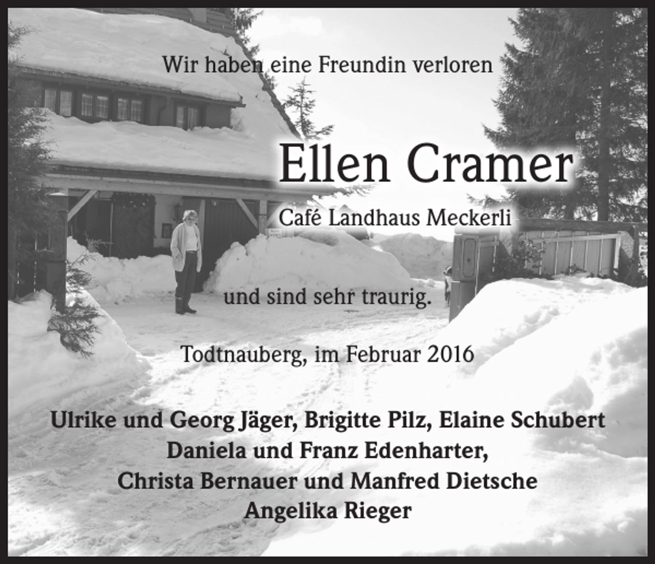 <p>Wir haben eine Freundin verloren</p><p>Ellen Cramer<br />Café Landhaus Meckerli<br />und sind sehr traurig.<br />Todtnauberg, im Februar 2016<br />Ulrike und Georg Jäger, Brigitte Pilz, Elaine Schubert<br />Daniela und Franz Edenharter,<br />Christa Bernauer und Manfred Dietsche<br />Angelika Rieger</p>