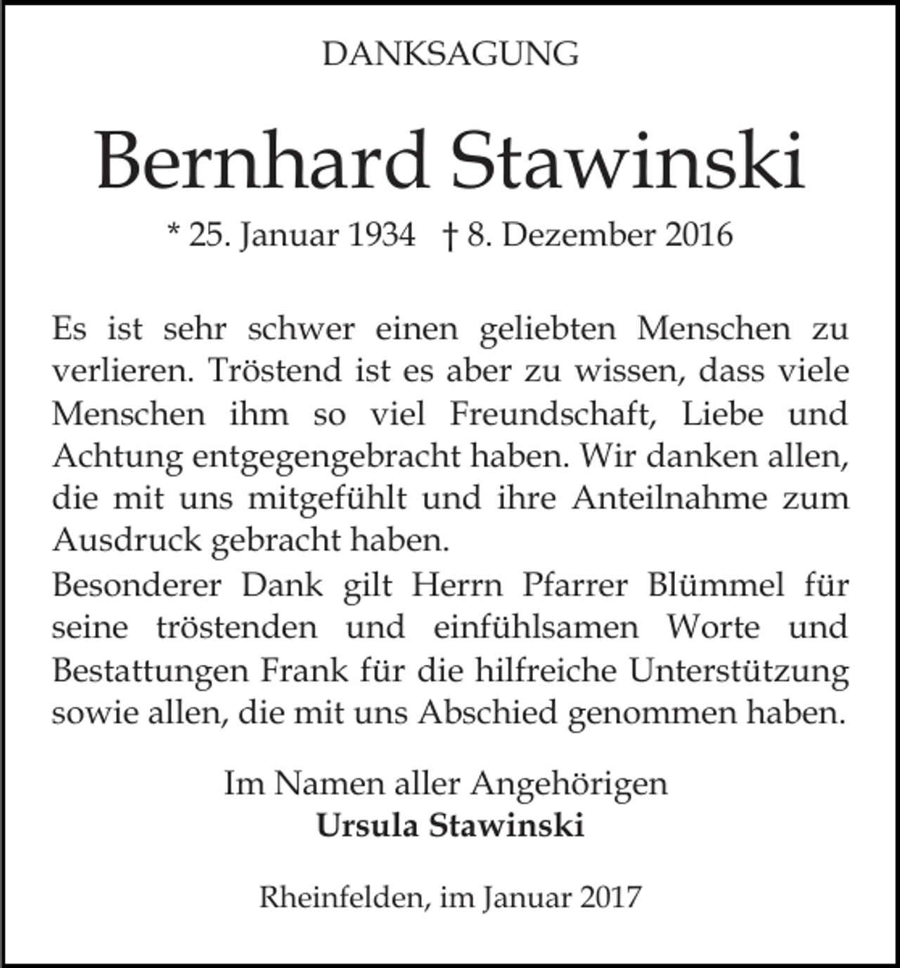 <p>DANKSAGUNG</p><p>Bernhard Stawinski<br />* 25. Januar 1934 † 8. Dezember 2016<br />Es ist sehr schwer einen geliebten Menschen zu<br />verlieren. Tröstend ist es aber zu wissen, dass viele<br />Menschen ihm so viel Freundschaft, Liebe und<br />Achtung entgegengebracht haben. Wir danken allen,<br />die mit uns mitgefühlt und ihre Anteilnahme zum<br />Ausdruck gebracht haben.<br />Besonderer Dank gilt Herrn Pfarrer Blümmel für<br />seine tröstenden und einfühlsamen Worte und<br />Bestattungen Frank für die hilfreiche Unterstützung<br />sowie allen, die mit uns Abschied genommen haben.<br />Im Namen aller Angehörigen<br />Ursula Stawinski<br />Rheinfelden, im Januar 2017</p>